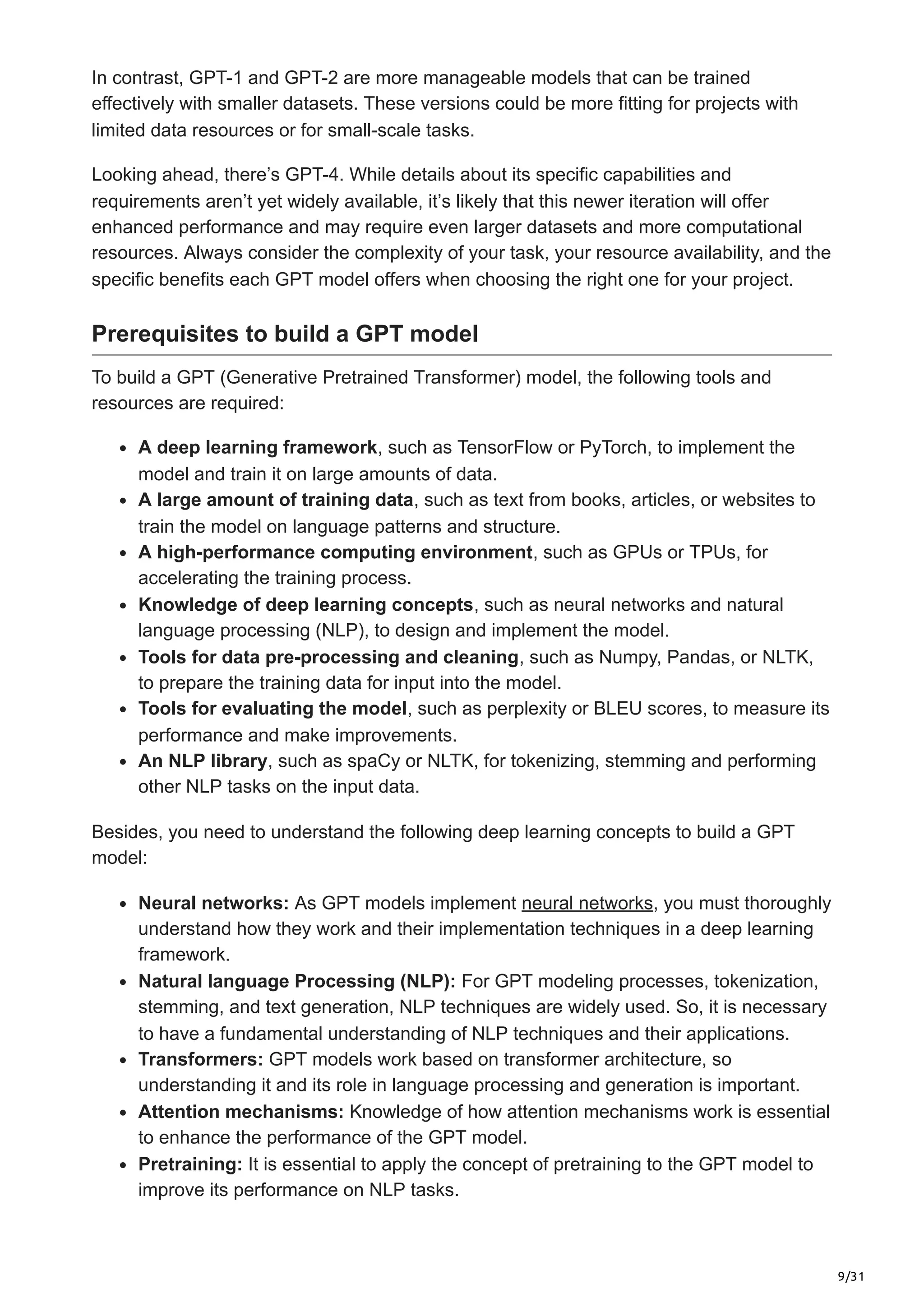 9/31
In contrast, GPT-1 and GPT-2 are more manageable models that can be trained
effectively with smaller datasets. These versions could be more fitting for projects with
limited data resources or for small-scale tasks.
Looking ahead, there’s GPT-4. While details about its specific capabilities and
requirements aren’t yet widely available, it’s likely that this newer iteration will offer
enhanced performance and may require even larger datasets and more computational
resources. Always consider the complexity of your task, your resource availability, and the
specific benefits each GPT model offers when choosing the right one for your project.
Prerequisites to build a GPT model
To build a GPT (Generative Pretrained Transformer) model, the following tools and
resources are required:
A deep learning framework, such as TensorFlow or PyTorch, to implement the
model and train it on large amounts of data.
A large amount of training data, such as text from books, articles, or websites to
train the model on language patterns and structure.
A high-performance computing environment, such as GPUs or TPUs, for
accelerating the training process.
Knowledge of deep learning concepts, such as neural networks and natural
language processing (NLP), to design and implement the model.
Tools for data pre-processing and cleaning, such as Numpy, Pandas, or NLTK,
to prepare the training data for input into the model.
Tools for evaluating the model, such as perplexity or BLEU scores, to measure its
performance and make improvements.
An NLP library, such as spaCy or NLTK, for tokenizing, stemming and performing
other NLP tasks on the input data.
Besides, you need to understand the following deep learning concepts to build a GPT
model:
Neural networks: As GPT models implement neural networks, you must thoroughly
understand how they work and their implementation techniques in a deep learning
framework.
Natural language Processing (NLP): For GPT modeling processes, tokenization,
stemming, and text generation, NLP techniques are widely used. So, it is necessary
to have a fundamental understanding of NLP techniques and their applications.
Transformers: GPT models work based on transformer architecture, so
understanding it and its role in language processing and generation is important.
Attention mechanisms: Knowledge of how attention mechanisms work is essential
to enhance the performance of the GPT model.
Pretraining: It is essential to apply the concept of pretraining to the GPT model to
improve its performance on NLP tasks.
 