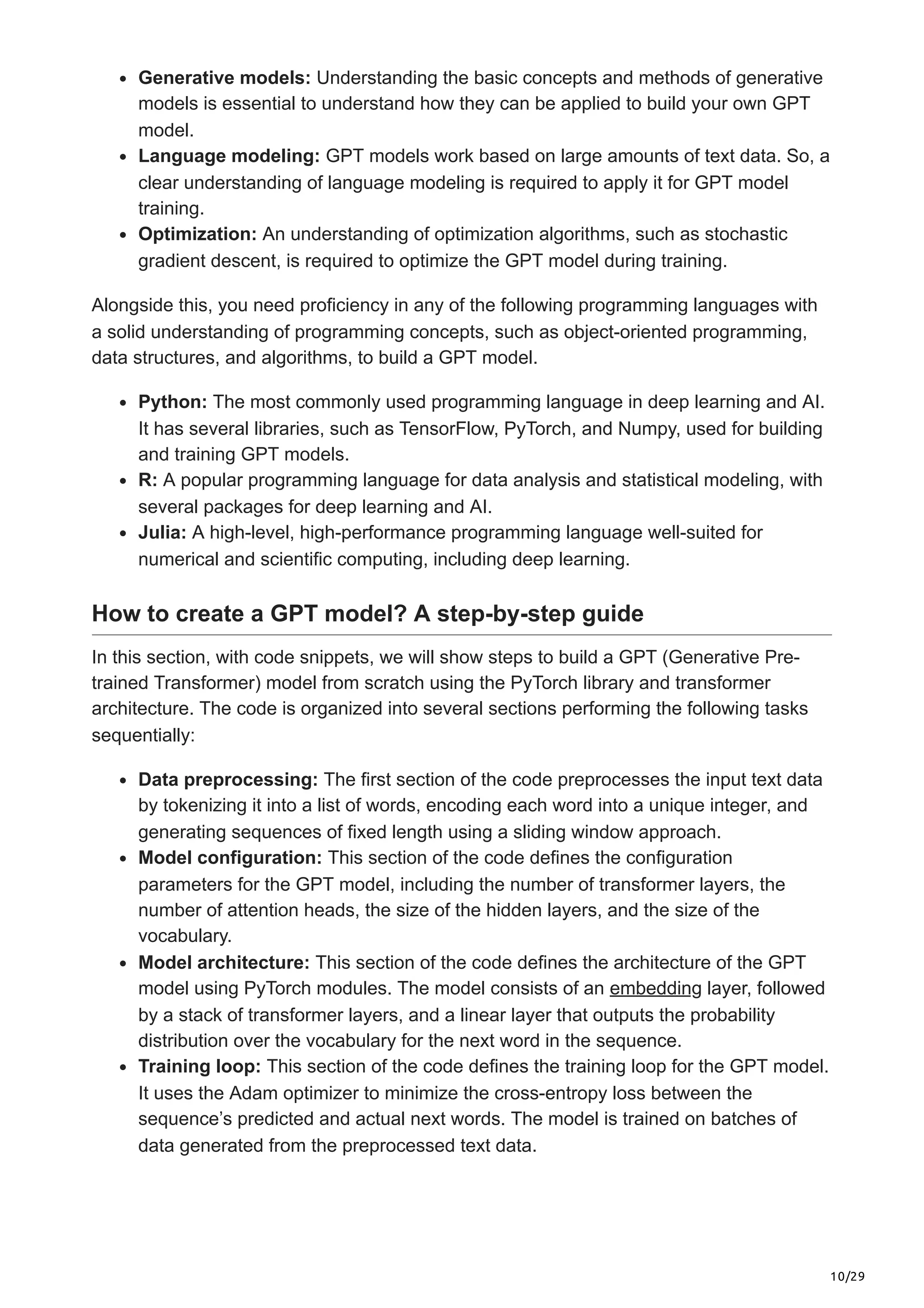 10/29
Generative models: Understanding the basic concepts and methods of generative
models is essential to understand how they can be applied to build your own GPT
model.
Language modeling: GPT models work based on large amounts of text data. So, a
clear understanding of language modeling is required to apply it for GPT model
training.
Optimization: An understanding of optimization algorithms, such as stochastic
gradient descent, is required to optimize the GPT model during training.
Alongside this, you need proficiency in any of the following programming languages with
a solid understanding of programming concepts, such as object-oriented programming,
data structures, and algorithms, to build a GPT model.
Python: The most commonly used programming language in deep learning and AI.
It has several libraries, such as TensorFlow, PyTorch, and Numpy, used for building
and training GPT models.
R: A popular programming language for data analysis and statistical modeling, with
several packages for deep learning and AI.
Julia: A high-level, high-performance programming language well-suited for
numerical and scientific computing, including deep learning.
How to create a GPT model? A step-by-step guide
In this section, with code snippets, we will show steps to build a GPT (Generative Pre-
trained Transformer) model from scratch using the PyTorch library and transformer
architecture. The code is organized into several sections performing the following tasks
sequentially:
Data preprocessing: The first section of the code preprocesses the input text data
by tokenizing it into a list of words, encoding each word into a unique integer, and
generating sequences of fixed length using a sliding window approach.
Model configuration: This section of the code defines the configuration
parameters for the GPT model, including the number of transformer layers, the
number of attention heads, the size of the hidden layers, and the size of the
vocabulary.
Model architecture: This section of the code defines the architecture of the GPT
model using PyTorch modules. The model consists of an embedding layer, followed
by a stack of transformer layers, and a linear layer that outputs the probability
distribution over the vocabulary for the next word in the sequence.
Training loop: This section of the code defines the training loop for the GPT model.
It uses the Adam optimizer to minimize the cross-entropy loss between the
sequence’s predicted and actual next words. The model is trained on batches of
data generated from the preprocessed text data.
 