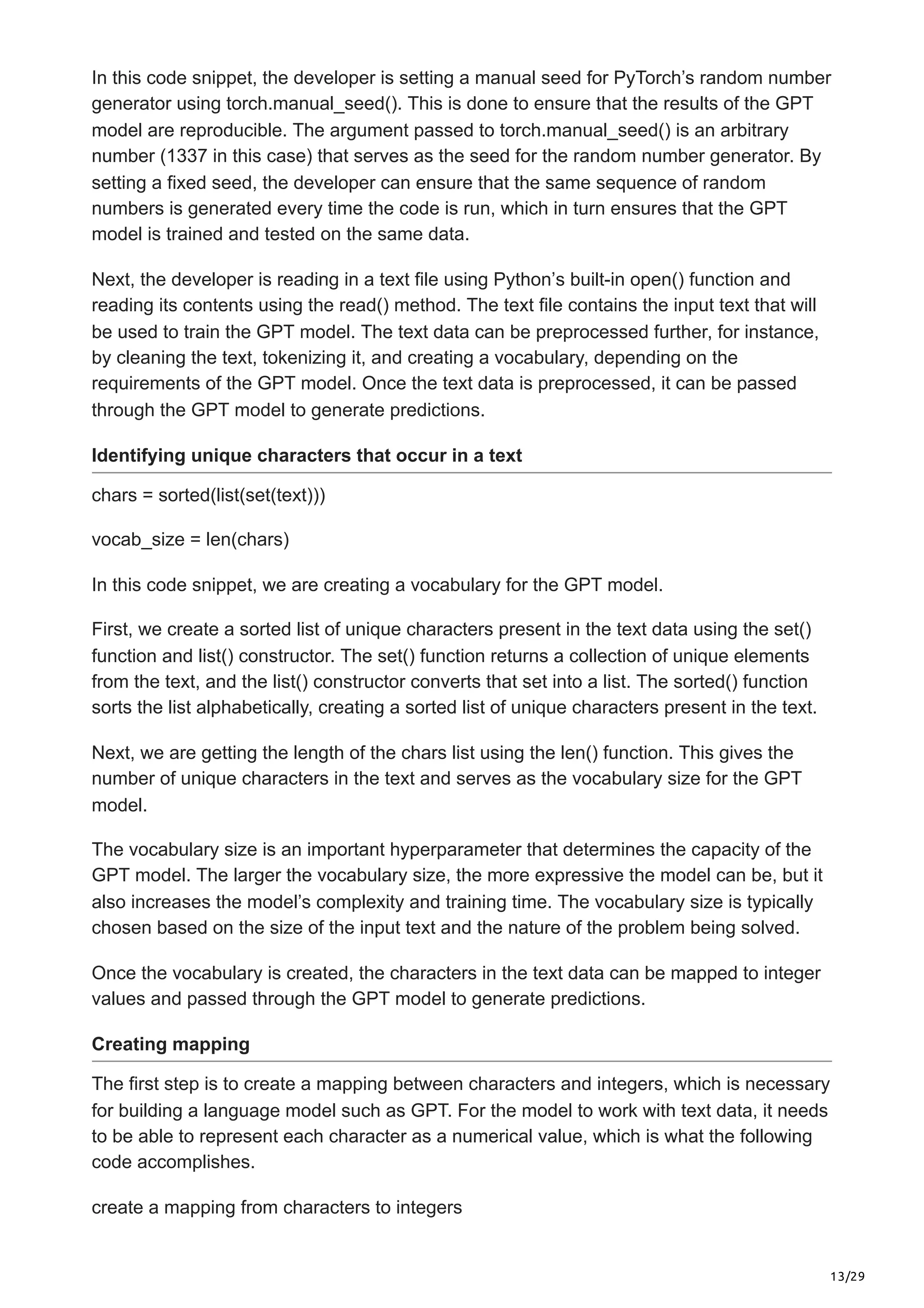 13/29
In this code snippet, the developer is setting a manual seed for PyTorch’s random number
generator using torch.manual_seed(). This is done to ensure that the results of the GPT
model are reproducible. The argument passed to torch.manual_seed() is an arbitrary
number (1337 in this case) that serves as the seed for the random number generator. By
setting a fixed seed, the developer can ensure that the same sequence of random
numbers is generated every time the code is run, which in turn ensures that the GPT
model is trained and tested on the same data.
Next, the developer is reading in a text file using Python’s built-in open() function and
reading its contents using the read() method. The text file contains the input text that will
be used to train the GPT model. The text data can be preprocessed further, for instance,
by cleaning the text, tokenizing it, and creating a vocabulary, depending on the
requirements of the GPT model. Once the text data is preprocessed, it can be passed
through the GPT model to generate predictions.
Identifying unique characters that occur in a text
chars = sorted(list(set(text)))
vocab_size = len(chars)
In this code snippet, we are creating a vocabulary for the GPT model.
First, we create a sorted list of unique characters present in the text data using the set()
function and list() constructor. The set() function returns a collection of unique elements
from the text, and the list() constructor converts that set into a list. The sorted() function
sorts the list alphabetically, creating a sorted list of unique characters present in the text.
Next, we are getting the length of the chars list using the len() function. This gives the
number of unique characters in the text and serves as the vocabulary size for the GPT
model.
The vocabulary size is an important hyperparameter that determines the capacity of the
GPT model. The larger the vocabulary size, the more expressive the model can be, but it
also increases the model’s complexity and training time. The vocabulary size is typically
chosen based on the size of the input text and the nature of the problem being solved.
Once the vocabulary is created, the characters in the text data can be mapped to integer
values and passed through the GPT model to generate predictions.
Creating mapping
The first step is to create a mapping between characters and integers, which is necessary
for building a language model such as GPT. For the model to work with text data, it needs
to be able to represent each character as a numerical value, which is what the following
code accomplishes.
create a mapping from characters to integers
 