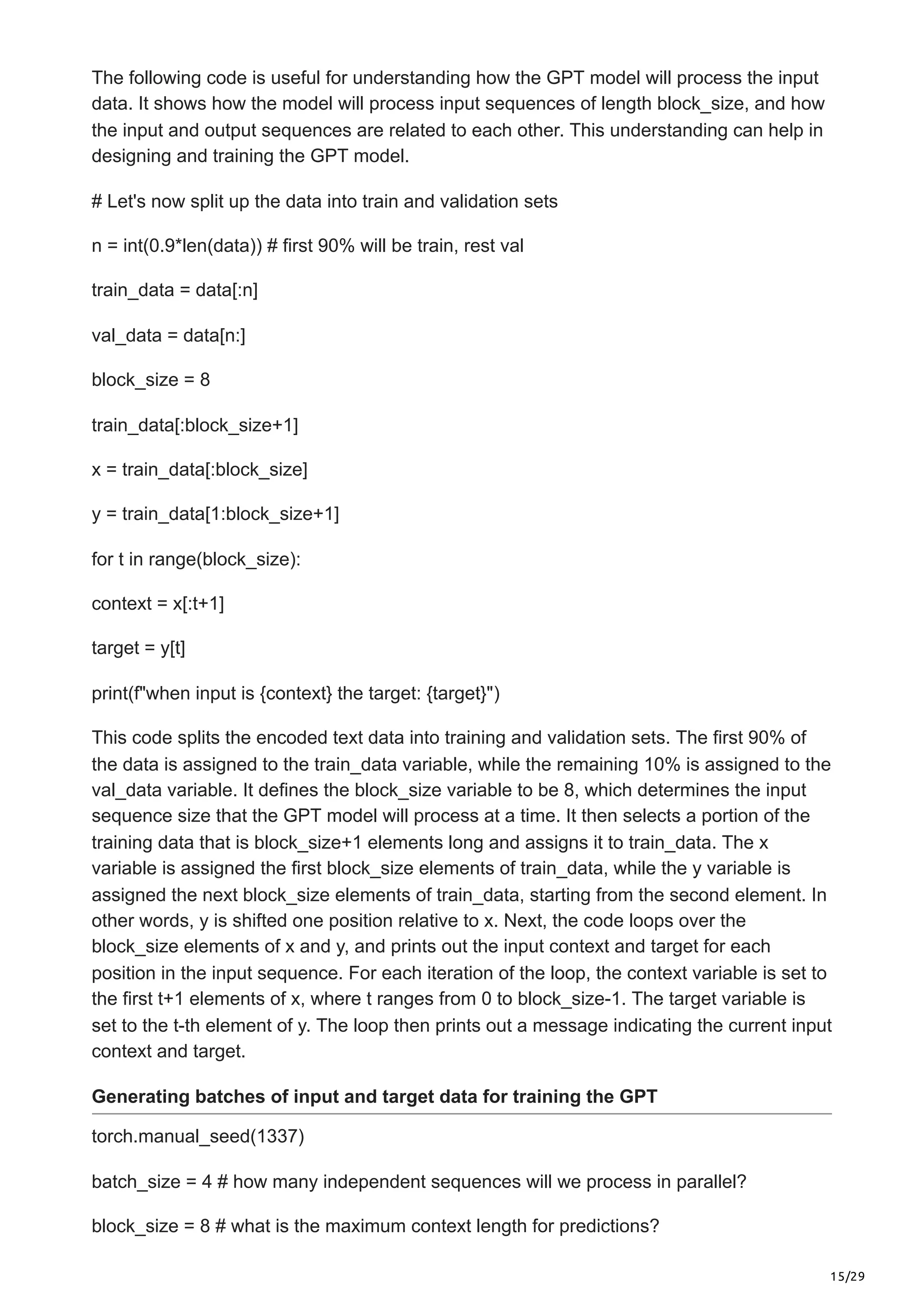 15/29
The following code is useful for understanding how the GPT model will process the input
data. It shows how the model will process input sequences of length block_size, and how
the input and output sequences are related to each other. This understanding can help in
designing and training the GPT model.
# Let's now split up the data into train and validation sets
n = int(0.9*len(data)) # first 90% will be train, rest val
train_data = data[:n]
val_data = data[n:]
block_size = 8
train_data[:block_size+1]
x = train_data[:block_size]
y = train_data[1:block_size+1]
for t in range(block_size):
context = x[:t+1]
target = y[t]
print(f"when input is {context} the target: {target}")
This code splits the encoded text data into training and validation sets. The first 90% of
the data is assigned to the train_data variable, while the remaining 10% is assigned to the
val_data variable. It defines the block_size variable to be 8, which determines the input
sequence size that the GPT model will process at a time. It then selects a portion of the
training data that is block_size+1 elements long and assigns it to train_data. The x
variable is assigned the first block_size elements of train_data, while the y variable is
assigned the next block_size elements of train_data, starting from the second element. In
other words, y is shifted one position relative to x. Next, the code loops over the
block_size elements of x and y, and prints out the input context and target for each
position in the input sequence. For each iteration of the loop, the context variable is set to
the first t+1 elements of x, where t ranges from 0 to block_size-1. The target variable is
set to the t-th element of y. The loop then prints out a message indicating the current input
context and target.
Generating batches of input and target data for training the GPT
torch.manual_seed(1337)
batch_size = 4 # how many independent sequences will we process in parallel?
block_size = 8 # what is the maximum context length for predictions?
 
