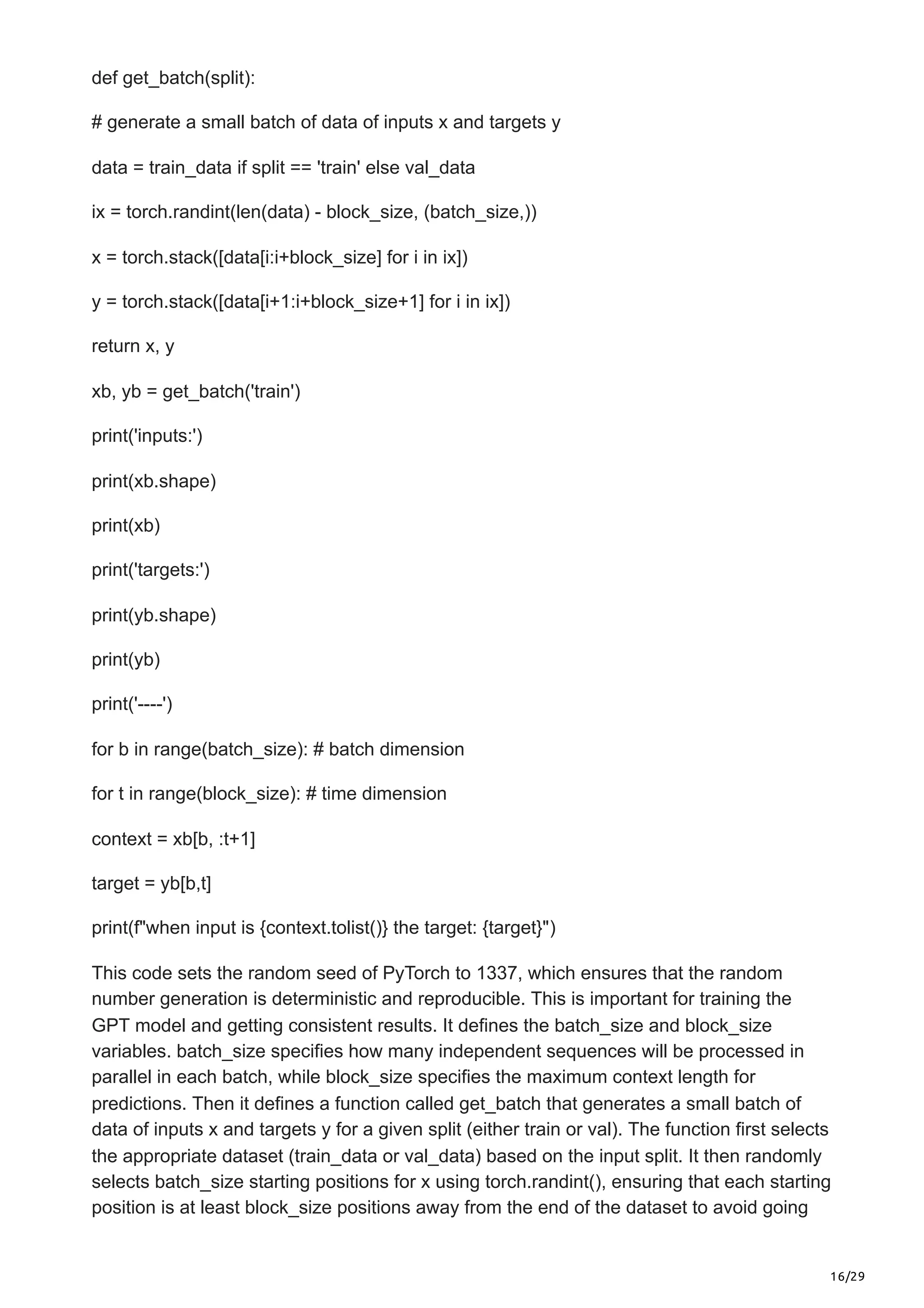 16/29
def get_batch(split):
# generate a small batch of data of inputs x and targets y
data = train_data if split == 'train' else val_data
ix = torch.randint(len(data) - block_size, (batch_size,))
x = torch.stack([data[i:i+block_size] for i in ix])
y = torch.stack([data[i+1:i+block_size+1] for i in ix])
return x, y
xb, yb = get_batch('train')
print('inputs:')
print(xb.shape)
print(xb)
print('targets:')
print(yb.shape)
print(yb)
print('----')
for b in range(batch_size): # batch dimension
for t in range(block_size): # time dimension
context = xb[b, :t+1]
target = yb[b,t]
print(f"when input is {context.tolist()} the target: {target}")
This code sets the random seed of PyTorch to 1337, which ensures that the random
number generation is deterministic and reproducible. This is important for training the
GPT model and getting consistent results. It defines the batch_size and block_size
variables. batch_size specifies how many independent sequences will be processed in
parallel in each batch, while block_size specifies the maximum context length for
predictions. Then it defines a function called get_batch that generates a small batch of
data of inputs x and targets y for a given split (either train or val). The function first selects
the appropriate dataset (train_data or val_data) based on the input split. It then randomly
selects batch_size starting positions for x using torch.randint(), ensuring that each starting
position is at least block_size positions away from the end of the dataset to avoid going
 