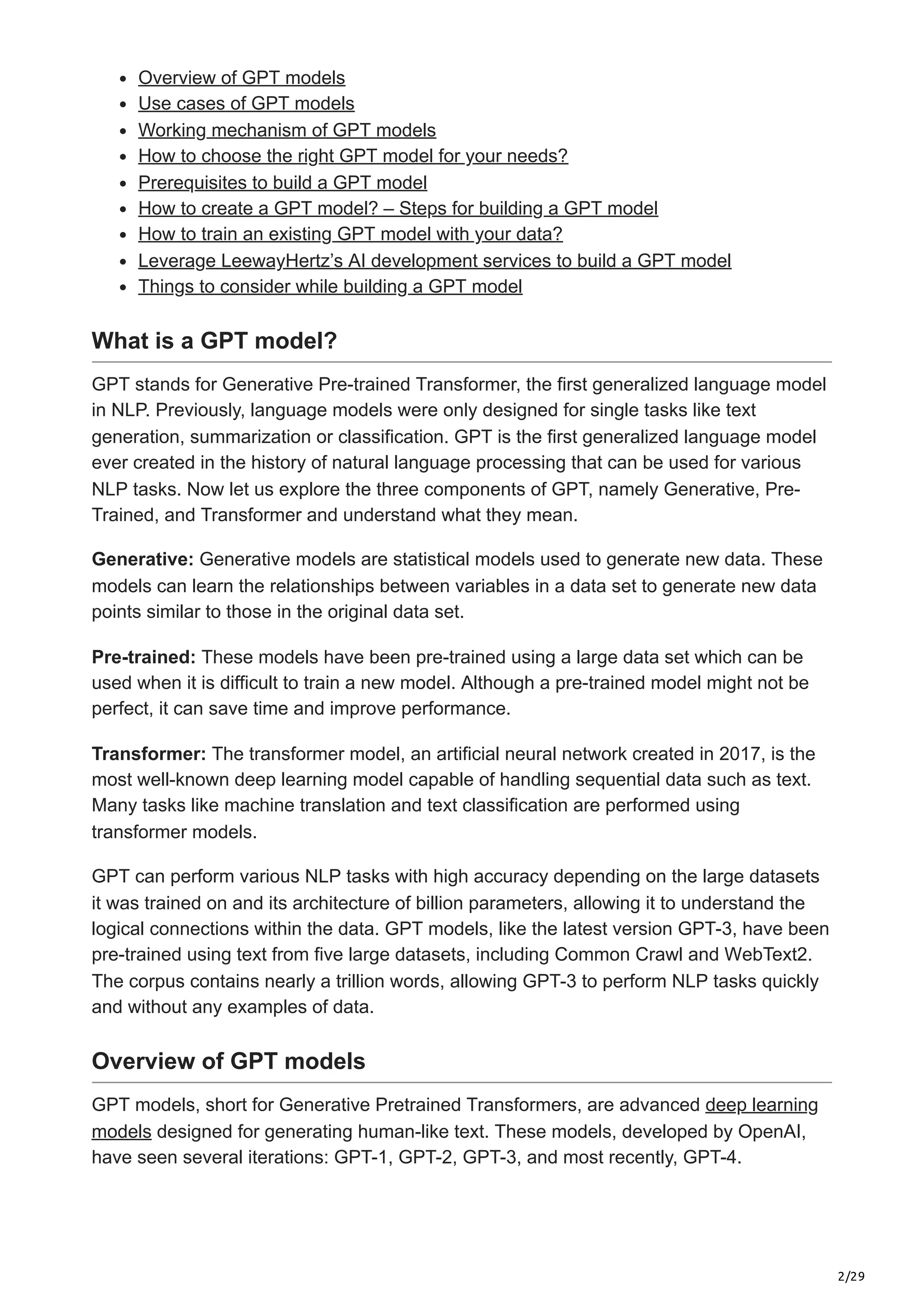 2/29
Overview of GPT models
Use cases of GPT models
Working mechanism of GPT models
How to choose the right GPT model for your needs?
Prerequisites to build a GPT model
How to create a GPT model? – Steps for building a GPT model
How to train an existing GPT model with your data?
Leverage LeewayHertz’s AI development services to build a GPT model
Things to consider while building a GPT model
What is a GPT model?
GPT stands for Generative Pre-trained Transformer, the first generalized language model
in NLP. Previously, language models were only designed for single tasks like text
generation, summarization or classification. GPT is the first generalized language model
ever created in the history of natural language processing that can be used for various
NLP tasks. Now let us explore the three components of GPT, namely Generative, Pre-
Trained, and Transformer and understand what they mean.
Generative: Generative models are statistical models used to generate new data. These
models can learn the relationships between variables in a data set to generate new data
points similar to those in the original data set.
Pre-trained: These models have been pre-trained using a large data set which can be
used when it is difficult to train a new model. Although a pre-trained model might not be
perfect, it can save time and improve performance.
Transformer: The transformer model, an artificial neural network created in 2017, is the
most well-known deep learning model capable of handling sequential data such as text.
Many tasks like machine translation and text classification are performed using
transformer models.
GPT can perform various NLP tasks with high accuracy depending on the large datasets
it was trained on and its architecture of billion parameters, allowing it to understand the
logical connections within the data. GPT models, like the latest version GPT-3, have been
pre-trained using text from five large datasets, including Common Crawl and WebText2.
The corpus contains nearly a trillion words, allowing GPT-3 to perform NLP tasks quickly
and without any examples of data.
Overview of GPT models
GPT models, short for Generative Pretrained Transformers, are advanced deep learning
models designed for generating human-like text. These models, developed by OpenAI,
have seen several iterations: GPT-1, GPT-2, GPT-3, and most recently, GPT-4.
 