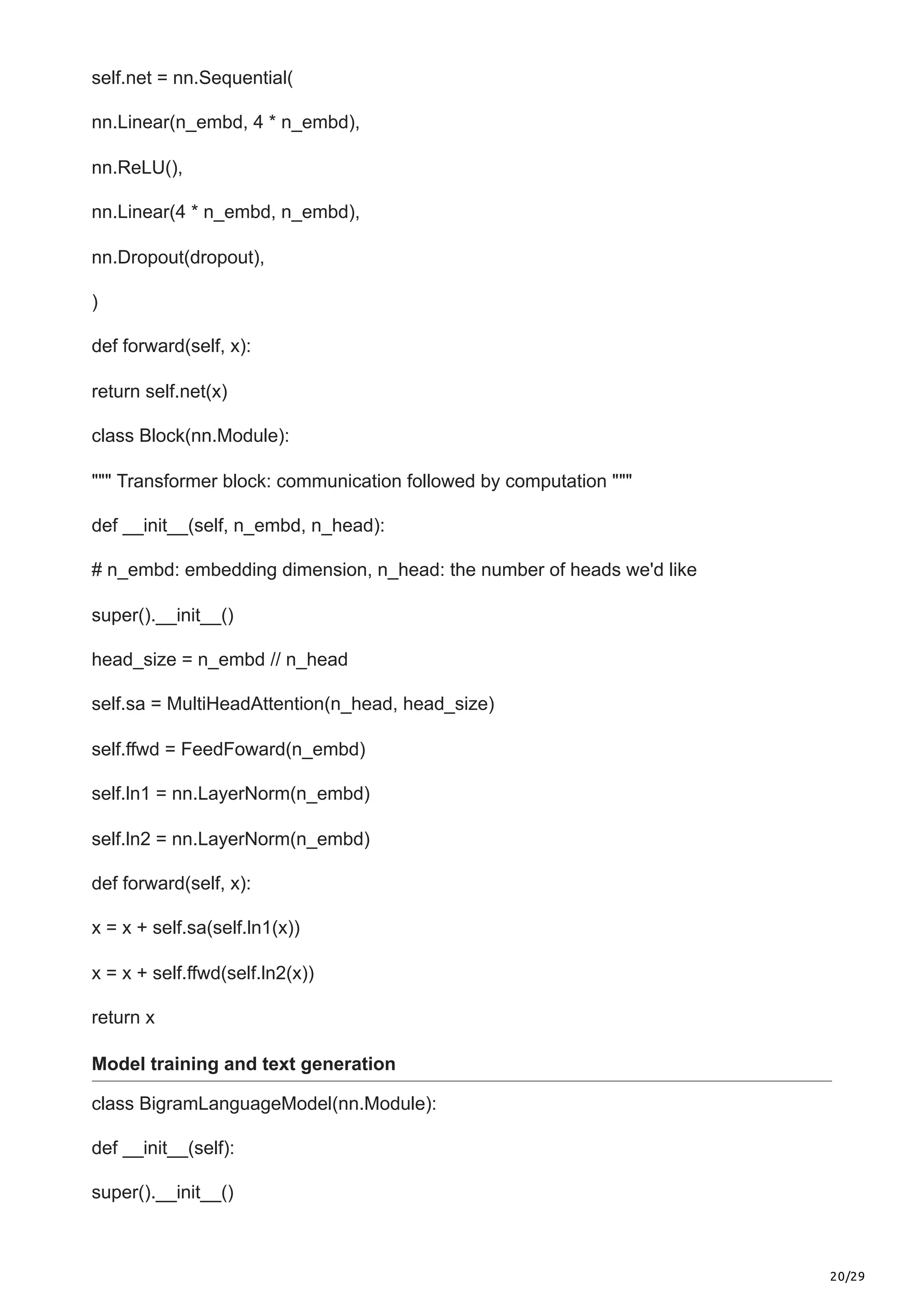 20/29
self.net = nn.Sequential(
nn.Linear(n_embd, 4 * n_embd),
nn.ReLU(),
nn.Linear(4 * n_embd, n_embd),
nn.Dropout(dropout),
)
def forward(self, x):
return self.net(x)
class Block(nn.Module):
""" Transformer block: communication followed by computation """
def __init__(self, n_embd, n_head):
# n_embd: embedding dimension, n_head: the number of heads we'd like
super().__init__()
head_size = n_embd // n_head
self.sa = MultiHeadAttention(n_head, head_size)
self.ffwd = FeedFoward(n_embd)
self.ln1 = nn.LayerNorm(n_embd)
self.ln2 = nn.LayerNorm(n_embd)
def forward(self, x):
x = x + self.sa(self.ln1(x))
x = x + self.ffwd(self.ln2(x))
return x
Model training and text generation
class BigramLanguageModel(nn.Module):
def __init__(self):
super().__init__()
 