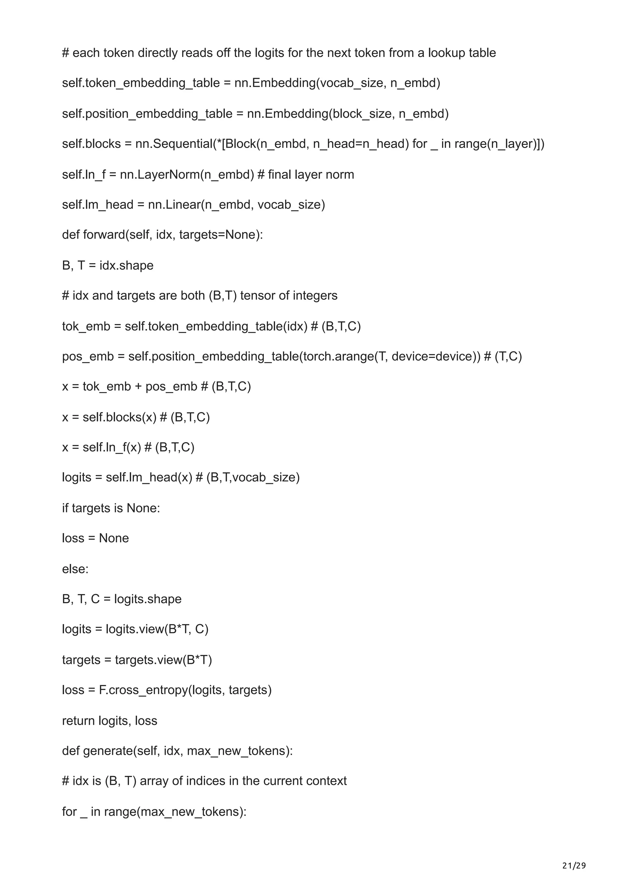 21/29
# each token directly reads off the logits for the next token from a lookup table
self.token_embedding_table = nn.Embedding(vocab_size, n_embd)
self.position_embedding_table = nn.Embedding(block_size, n_embd)
self.blocks = nn.Sequential(*[Block(n_embd, n_head=n_head) for _ in range(n_layer)])
self.ln_f = nn.LayerNorm(n_embd) # final layer norm
self.lm_head = nn.Linear(n_embd, vocab_size)
def forward(self, idx, targets=None):
B, T = idx.shape
# idx and targets are both (B,T) tensor of integers
tok_emb = self.token_embedding_table(idx) # (B,T,C)
pos_emb = self.position_embedding_table(torch.arange(T, device=device)) # (T,C)
x = tok_emb + pos_emb # (B,T,C)
x = self.blocks(x) # (B,T,C)
x = self.ln_f(x) # (B,T,C)
logits = self.lm_head(x) # (B,T,vocab_size)
if targets is None:
loss = None
else:
B, T, C = logits.shape
logits = logits.view(B*T, C)
targets = targets.view(B*T)
loss = F.cross_entropy(logits, targets)
return logits, loss
def generate(self, idx, max_new_tokens):
# idx is (B, T) array of indices in the current context
for _ in range(max_new_tokens):
 