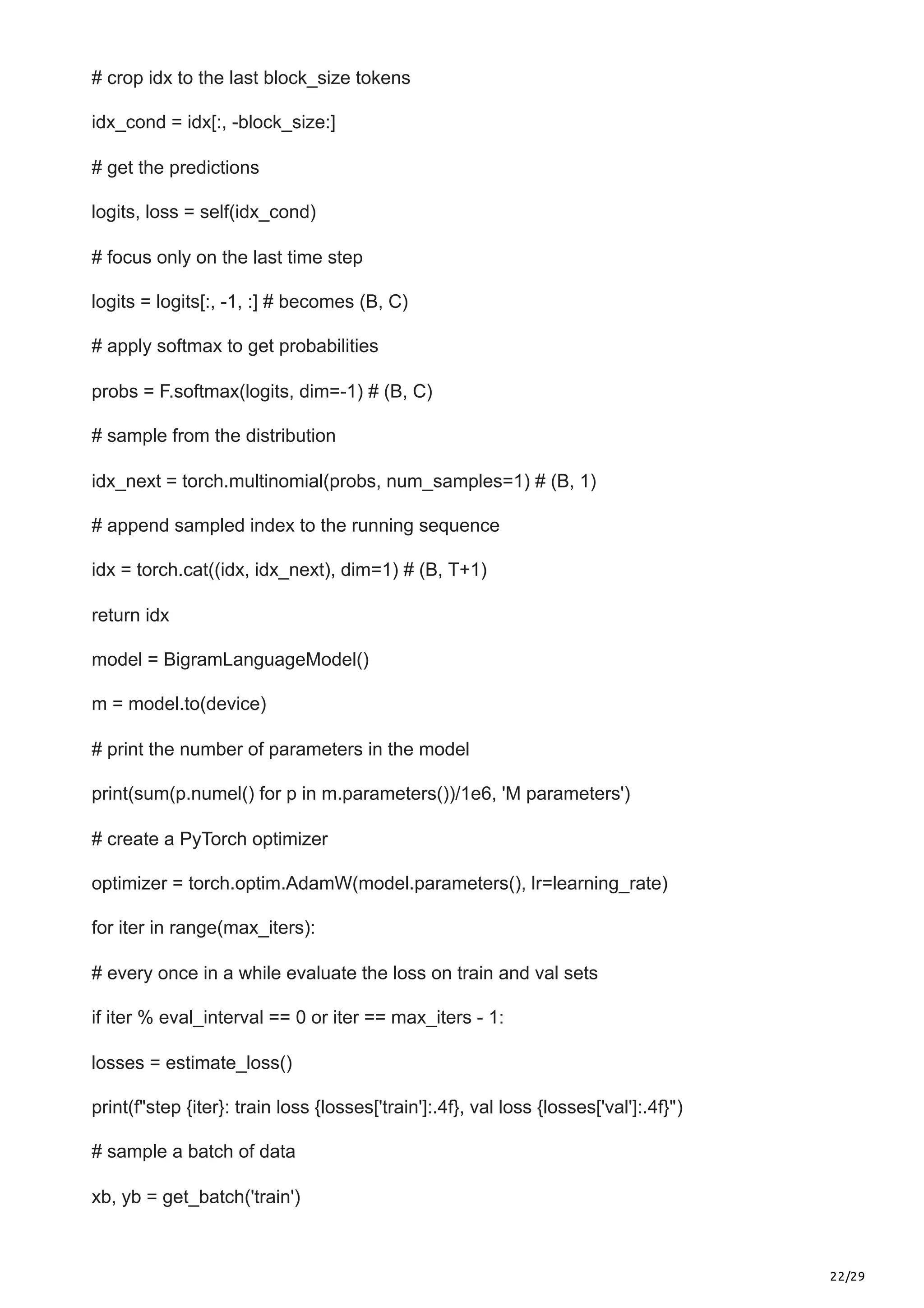22/29
# crop idx to the last block_size tokens
idx_cond = idx[:, -block_size:]
# get the predictions
logits, loss = self(idx_cond)
# focus only on the last time step
logits = logits[:, -1, :] # becomes (B, C)
# apply softmax to get probabilities
probs = F.softmax(logits, dim=-1) # (B, C)
# sample from the distribution
idx_next = torch.multinomial(probs, num_samples=1) # (B, 1)
# append sampled index to the running sequence
idx = torch.cat((idx, idx_next), dim=1) # (B, T+1)
return idx
model = BigramLanguageModel()
m = model.to(device)
# print the number of parameters in the model
print(sum(p.numel() for p in m.parameters())/1e6, 'M parameters')
# create a PyTorch optimizer
optimizer = torch.optim.AdamW(model.parameters(), lr=learning_rate)
for iter in range(max_iters):
# every once in a while evaluate the loss on train and val sets
if iter % eval_interval == 0 or iter == max_iters - 1:
losses = estimate_loss()
print(f"step {iter}: train loss {losses['train']:.4f}, val loss {losses['val']:.4f}")
# sample a batch of data
xb, yb = get_batch('train')
 