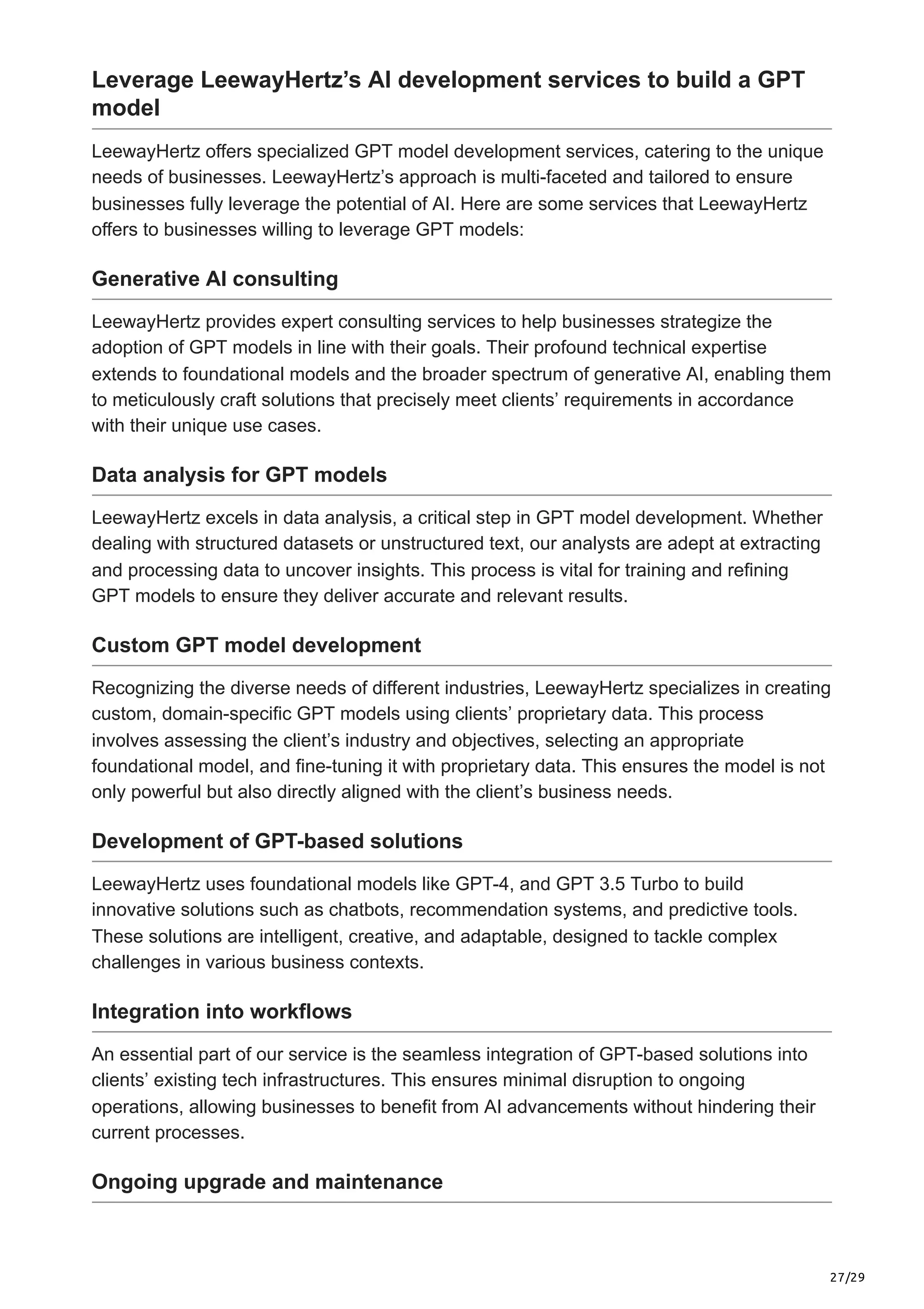 27/29
Leverage LeewayHertz’s AI development services to build a GPT
model
LeewayHertz offers specialized GPT model development services, catering to the unique
needs of businesses. LeewayHertz’s approach is multi-faceted and tailored to ensure
businesses fully leverage the potential of AI. Here are some services that LeewayHertz
offers to businesses willing to leverage GPT models:
Generative AI consulting
LeewayHertz provides expert consulting services to help businesses strategize the
adoption of GPT models in line with their goals. Their profound technical expertise
extends to foundational models and the broader spectrum of generative AI, enabling them
to meticulously craft solutions that precisely meet clients’ requirements in accordance
with their unique use cases.
Data analysis for GPT models
LeewayHertz excels in data analysis, a critical step in GPT model development. Whether
dealing with structured datasets or unstructured text, our analysts are adept at extracting
and processing data to uncover insights. This process is vital for training and refining
GPT models to ensure they deliver accurate and relevant results.
Custom GPT model development
Recognizing the diverse needs of different industries, LeewayHertz specializes in creating
custom, domain-specific GPT models using clients’ proprietary data. This process
involves assessing the client’s industry and objectives, selecting an appropriate
foundational model, and fine-tuning it with proprietary data. This ensures the model is not
only powerful but also directly aligned with the client’s business needs.
Development of GPT-based solutions
LeewayHertz uses foundational models like GPT-4, and GPT 3.5 Turbo to build
innovative solutions such as chatbots, recommendation systems, and predictive tools.
These solutions are intelligent, creative, and adaptable, designed to tackle complex
challenges in various business contexts.
Integration into workflows
An essential part of our service is the seamless integration of GPT-based solutions into
clients’ existing tech infrastructures. This ensures minimal disruption to ongoing
operations, allowing businesses to benefit from AI advancements without hindering their
current processes.
Ongoing upgrade and maintenance
 