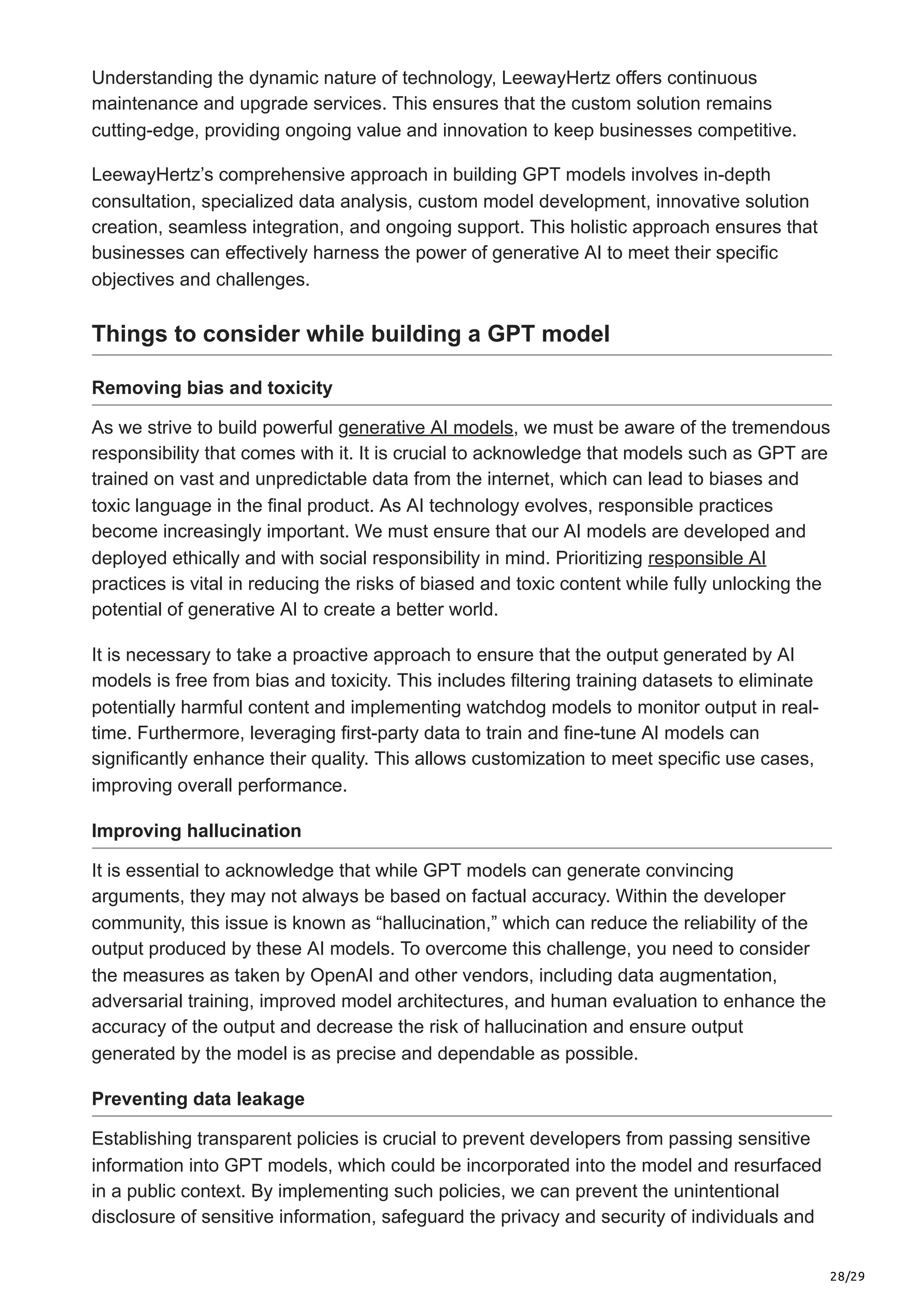 28/29
Understanding the dynamic nature of technology, LeewayHertz offers continuous
maintenance and upgrade services. This ensures that the custom solution remains
cutting-edge, providing ongoing value and innovation to keep businesses competitive.
LeewayHertz’s comprehensive approach in building GPT models involves in-depth
consultation, specialized data analysis, custom model development, innovative solution
creation, seamless integration, and ongoing support. This holistic approach ensures that
businesses can effectively harness the power of generative AI to meet their specific
objectives and challenges.
Things to consider while building a GPT model
Removing bias and toxicity
As we strive to build powerful generative AI models, we must be aware of the tremendous
responsibility that comes with it. It is crucial to acknowledge that models such as GPT are
trained on vast and unpredictable data from the internet, which can lead to biases and
toxic language in the final product. As AI technology evolves, responsible practices
become increasingly important. We must ensure that our AI models are developed and
deployed ethically and with social responsibility in mind. Prioritizing responsible AI
practices is vital in reducing the risks of biased and toxic content while fully unlocking the
potential of generative AI to create a better world.
It is necessary to take a proactive approach to ensure that the output generated by AI
models is free from bias and toxicity. This includes filtering training datasets to eliminate
potentially harmful content and implementing watchdog models to monitor output in real-
time. Furthermore, leveraging first-party data to train and fine-tune AI models can
significantly enhance their quality. This allows customization to meet specific use cases,
improving overall performance.
Improving hallucination
It is essential to acknowledge that while GPT models can generate convincing
arguments, they may not always be based on factual accuracy. Within the developer
community, this issue is known as “hallucination,” which can reduce the reliability of the
output produced by these AI models. To overcome this challenge, you need to consider
the measures as taken by OpenAI and other vendors, including data augmentation,
adversarial training, improved model architectures, and human evaluation to enhance the
accuracy of the output and decrease the risk of hallucination and ensure output
generated by the model is as precise and dependable as possible.
Preventing data leakage
Establishing transparent policies is crucial to prevent developers from passing sensitive
information into GPT models, which could be incorporated into the model and resurfaced
in a public context. By implementing such policies, we can prevent the unintentional
disclosure of sensitive information, safeguard the privacy and security of individuals and
 