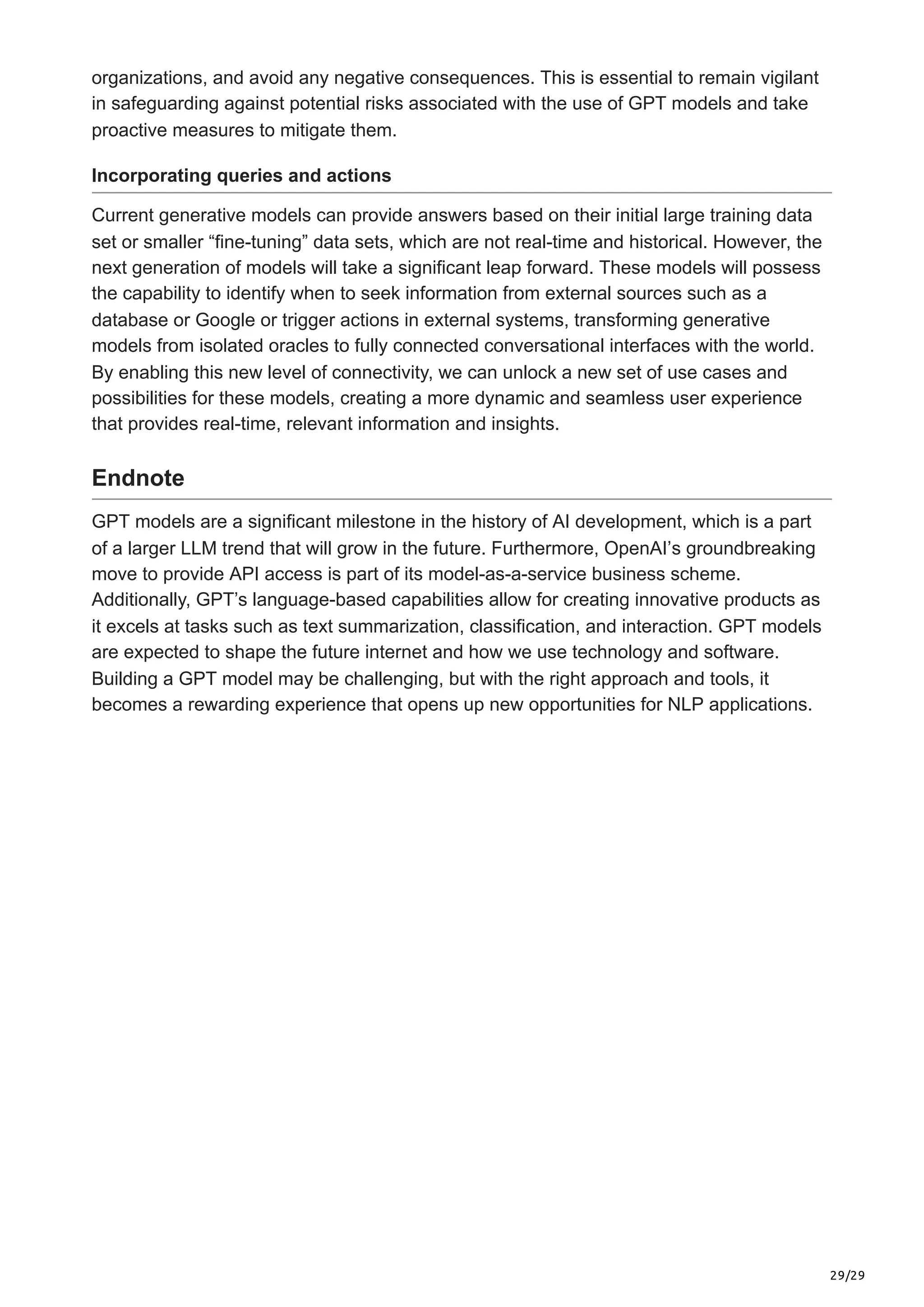 29/29
organizations, and avoid any negative consequences. This is essential to remain vigilant
in safeguarding against potential risks associated with the use of GPT models and take
proactive measures to mitigate them.
Incorporating queries and actions
Current generative models can provide answers based on their initial large training data
set or smaller “fine-tuning” data sets, which are not real-time and historical. However, the
next generation of models will take a significant leap forward. These models will possess
the capability to identify when to seek information from external sources such as a
database or Google or trigger actions in external systems, transforming generative
models from isolated oracles to fully connected conversational interfaces with the world.
By enabling this new level of connectivity, we can unlock a new set of use cases and
possibilities for these models, creating a more dynamic and seamless user experience
that provides real-time, relevant information and insights.
Endnote
GPT models are a significant milestone in the history of AI development, which is a part
of a larger LLM trend that will grow in the future. Furthermore, OpenAI’s groundbreaking
move to provide API access is part of its model-as-a-service business scheme.
Additionally, GPT’s language-based capabilities allow for creating innovative products as
it excels at tasks such as text summarization, classification, and interaction. GPT models
are expected to shape the future internet and how we use technology and software.
Building a GPT model may be challenging, but with the right approach and tools, it
becomes a rewarding experience that opens up new opportunities for NLP applications.
 