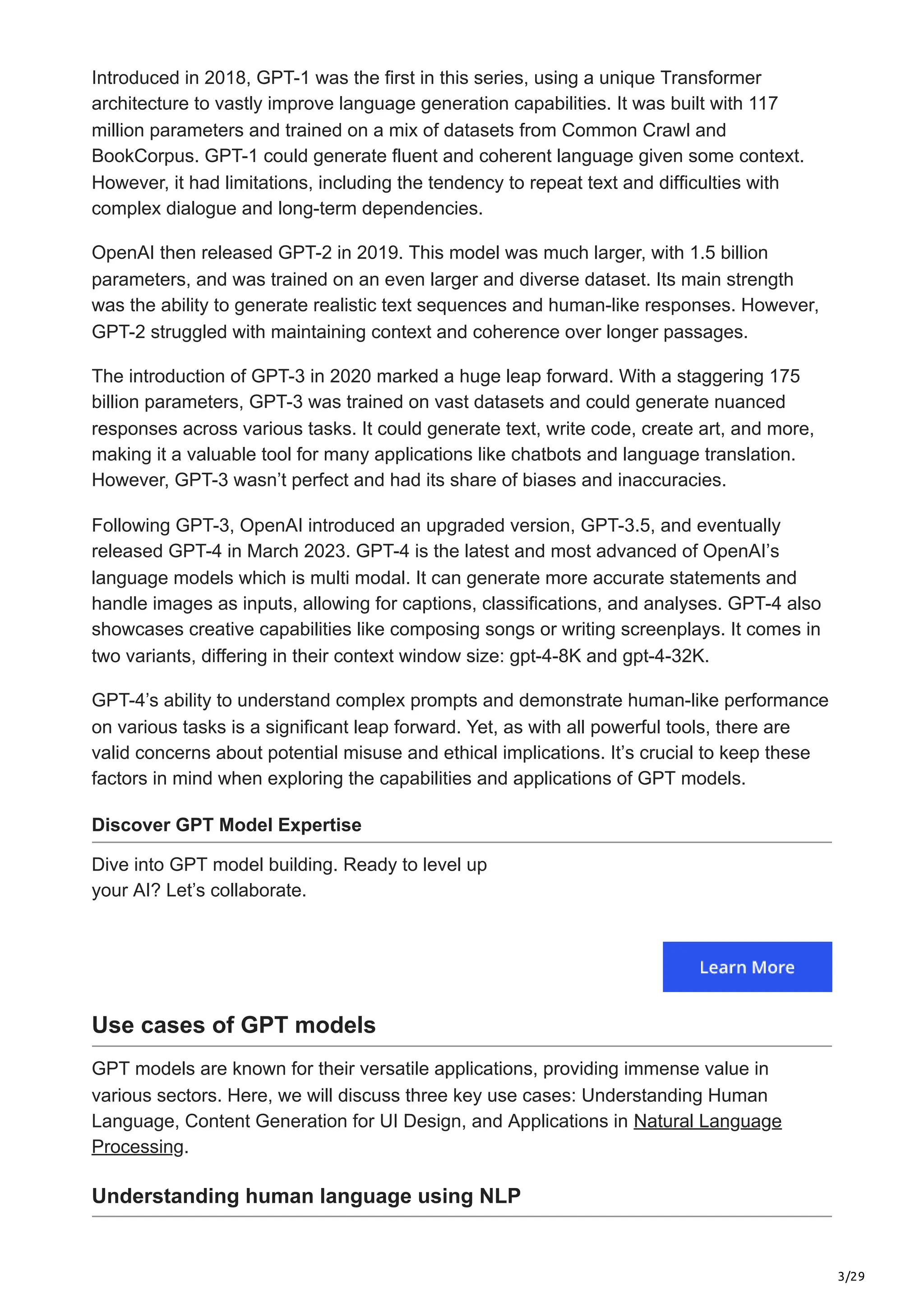 3/29
Introduced in 2018, GPT-1 was the first in this series, using a unique Transformer
architecture to vastly improve language generation capabilities. It was built with 117
million parameters and trained on a mix of datasets from Common Crawl and
BookCorpus. GPT-1 could generate fluent and coherent language given some context.
However, it had limitations, including the tendency to repeat text and difficulties with
complex dialogue and long-term dependencies.
OpenAI then released GPT-2 in 2019. This model was much larger, with 1.5 billion
parameters, and was trained on an even larger and diverse dataset. Its main strength
was the ability to generate realistic text sequences and human-like responses. However,
GPT-2 struggled with maintaining context and coherence over longer passages.
The introduction of GPT-3 in 2020 marked a huge leap forward. With a staggering 175
billion parameters, GPT-3 was trained on vast datasets and could generate nuanced
responses across various tasks. It could generate text, write code, create art, and more,
making it a valuable tool for many applications like chatbots and language translation.
However, GPT-3 wasn’t perfect and had its share of biases and inaccuracies.
Following GPT-3, OpenAI introduced an upgraded version, GPT-3.5, and eventually
released GPT-4 in March 2023. GPT-4 is the latest and most advanced of OpenAI’s
language models which is multi modal. It can generate more accurate statements and
handle images as inputs, allowing for captions, classifications, and analyses. GPT-4 also
showcases creative capabilities like composing songs or writing screenplays. It comes in
two variants, differing in their context window size: gpt-4-8K and gpt-4-32K.
GPT-4’s ability to understand complex prompts and demonstrate human-like performance
on various tasks is a significant leap forward. Yet, as with all powerful tools, there are
valid concerns about potential misuse and ethical implications. It’s crucial to keep these
factors in mind when exploring the capabilities and applications of GPT models.
Discover GPT Model Expertise
Dive into GPT model building. Ready to level up
your AI? Let’s collaborate.
Use cases of GPT models
GPT models are known for their versatile applications, providing immense value in
various sectors. Here, we will discuss three key use cases: Understanding Human
Language, Content Generation for UI Design, and Applications in Natural Language
Processing.
Understanding human language using NLP
 