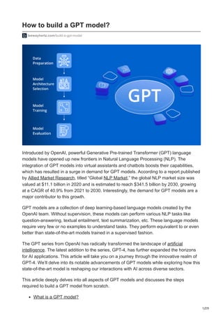 1/29
How to build a GPT model?
leewayhertz.com/build-a-gpt-model
Introduced by OpenAI, powerful Generative Pre-trained Transformer (GPT) language
models have opened up new frontiers in Natural Language Processing (NLP). The
integration of GPT models into virtual assistants and chatbots boosts their capabilities,
which has resulted in a surge in demand for GPT models. According to a report published
by Allied Market Research, titled “Global NLP Market,” the global NLP market size was
valued at $11.1 billion in 2020 and is estimated to reach $341.5 billion by 2030, growing
at a CAGR of 40.9% from 2021 to 2030. Interestingly, the demand for GPT models are a
major contributor to this growth.
GPT models are a collection of deep learning-based language models created by the
OpenAI team. Without supervision, these models can perform various NLP tasks like
question-answering, textual entailment, text summarization, etc. These language models
require very few or no examples to understand tasks. They perform equivalent to or even
better than state-of-the-art models trained in a supervised fashion.
The GPT series from OpenAI has radically transformed the landscape of artificial
intelligence. The latest addition to the series, GPT-4, has further expanded the horizons
for AI applications. This article will take you on a journey through the innovative realm of
GPT-4. We’ll delve into its notable advancements of GPT models while exploring how this
state-of-the-art model is reshaping our interactions with AI across diverse sectors.
This article deeply delves into all aspects of GPT models and discusses the steps
required to build a GPT model from scratch.
What is a GPT model?
 