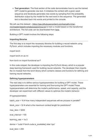 11/29
Text generation: The final section of the code demonstrates how to use the trained
GPT model to generate new text. It initializes the context with a given seed
sequence and iteratively generates new words by sampling from the probability
distribution output by the model for the next word in the sequence. The generated
text is decoded back into words and printed to the console.
We will use this dataset – https://raw.githubusercontent.com/karpathy/char-
rnn/master/data/tinyshakespeare/input.txt to train a model based on the transformer
architecture. The full code can be downloaded from here.
Building a GPT model involves the following steps:
Importing libraries
The first step is to import the necessary libraries for building a neural network using
PyTorch, which includes importing the necessary modules and functions.
import torch
import torch.nn as nn
from torch.nn import functional as F
In this code snippet, the developer is importing the PyTorch library, which is a popular
deep learning framework used for building neural networks. The developer then imports
the nn module from the torch library which contains classes and functions for defining and
training neural networks.
Defining hyperparameters
The next step is to define various hyperparameters for building a GPT model. These
hyperparameters are essential for training and fine-tuning the GPT model.These
hyperparameters will determine the model’s performance, speed, and capacity, and the
developer can experiment with different values to optimize the model’s behavior.
# hyperparameters
batch_size = 16 # how many independent sequences will we process in parallel?
block_size = 32 # what is the maximum context length for predictions?
max_iters = 5000
eval_interval = 100
learning_rate = 1e-3
device = 'cuda' if torch.cuda.is_available() else 'cpu'
eval_iters = 200
 