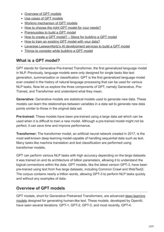 2/29
Overview of GPT models
Use cases of GPT models
Working mechanism of GPT models
How to choose the right GPT model for your needs?
Prerequisites to build a GPT model
How to create a GPT model? – Steps for building a GPT model
How to train an existing GPT model with your data?
Leverage LeewayHertz’s AI development services to build a GPT model
Things to consider while building a GPT model
What is a GPT model?
GPT stands for Generative Pre-trained Transformer, the first generalized language model
in NLP. Previously, language models were only designed for single tasks like text
generation, summarization or classification. GPT is the first generalized language model
ever created in the history of natural language processing that can be used for various
NLP tasks. Now let us explore the three components of GPT, namely Generative, Pre-
Trained, and Transformer and understand what they mean.
Generative: Generative models are statistical models used to generate new data. These
models can learn the relationships between variables in a data set to generate new data
points similar to those in the original data set.
Pre-trained: These models have been pre-trained using a large data set which can be
used when it is difficult to train a new model. Although a pre-trained model might not be
perfect, it can save time and improve performance.
Transformer: The transformer model, an artificial neural network created in 2017, is the
most well-known deep learning model capable of handling sequential data such as text.
Many tasks like machine translation and text classification are performed using
transformer models.
GPT can perform various NLP tasks with high accuracy depending on the large datasets
it was trained on and its architecture of billion parameters, allowing it to understand the
logical connections within the data. GPT models, like the latest version GPT-3, have been
pre-trained using text from five large datasets, including Common Crawl and WebText2.
The corpus contains nearly a trillion words, allowing GPT-3 to perform NLP tasks quickly
and without any examples of data.
Overview of GPT models
GPT models, short for Generative Pretrained Transformers, are advanced deep learning
models designed for generating human-like text. These models, developed by OpenAI,
have seen several iterations: GPT-1, GPT-2, GPT-3, and most recently, GPT-4.
 