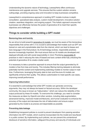 28/29
Understanding the dynamic nature of technology, LeewayHertz offers continuous
maintenance and upgrade services. This ensures that the custom solution remains
cutting-edge, providing ongoing value and innovation to keep businesses competitive.
LeewayHertz’s comprehensive approach in building GPT models involves in-depth
consultation, specialized data analysis, custom model development, innovative solution
creation, seamless integration, and ongoing support. This holistic approach ensures that
businesses can effectively harness the power of generative AI to meet their specific
objectives and challenges.
Things to consider while building a GPT model
Removing bias and toxicity
As we strive to build powerful generative AI models, we must be aware of the tremendous
responsibility that comes with it. It is crucial to acknowledge that models such as GPT are
trained on vast and unpredictable data from the internet, which can lead to biases and
toxic language in the final product. As AI technology evolves, responsible practices
become increasingly important. We must ensure that our AI models are developed and
deployed ethically and with social responsibility in mind. Prioritizing responsible AI
practices is vital in reducing the risks of biased and toxic content while fully unlocking the
potential of generative AI to create a better world.
It is necessary to take a proactive approach to ensure that the output generated by AI
models is free from bias and toxicity. This includes filtering training datasets to eliminate
potentially harmful content and implementing watchdog models to monitor output in real-
time. Furthermore, leveraging first-party data to train and fine-tune AI models can
significantly enhance their quality. This allows customization to meet specific use cases,
improving overall performance.
Improving hallucination
It is essential to acknowledge that while GPT models can generate convincing
arguments, they may not always be based on factual accuracy. Within the developer
community, this issue is known as “hallucination,” which can reduce the reliability of the
output produced by these AI models. To overcome this challenge, you need to consider
the measures as taken by OpenAI and other vendors, including data augmentation,
adversarial training, improved model architectures, and human evaluation to enhance the
accuracy of the output and decrease the risk of hallucination and ensure output
generated by the model is as precise and dependable as possible.
Preventing data leakage
Establishing transparent policies is crucial to prevent developers from passing sensitive
information into GPT models, which could be incorporated into the model and resurfaced
in a public context. By implementing such policies, we can prevent the unintentional
disclosure of sensitive information, safeguard the privacy and security of individuals and
 