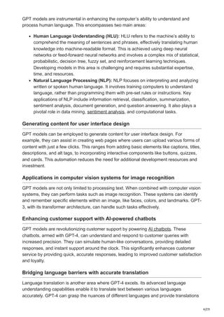 4/29
GPT models are instrumental in enhancing the computer’s ability to understand and
process human language. This encompasses two main areas:
Human Language Understanding (HLU): HLU refers to the machine’s ability to
comprehend the meaning of sentences and phrases, effectively translating human
knowledge into machine-readable format. This is achieved using deep neural
networks or feed-forward neural networks and involves a complex mix of statistical,
probabilistic, decision tree, fuzzy set, and reinforcement learning techniques.
Developing models in this area is challenging and requires substantial expertise,
time, and resources.
Natural Language Processing (NLP): NLP focuses on interpreting and analyzing
written or spoken human language. It involves training computers to understand
language, rather than programming them with pre-set rules or instructions. Key
applications of NLP include information retrieval, classification, summarization,
sentiment analysis, document generation, and question answering. It also plays a
pivotal role in data mining, sentiment analysis, and computational tasks.
Generating content for user interface design
GPT models can be employed to generate content for user interface design. For
example, they can assist in creating web pages where users can upload various forms of
content with just a few clicks. This ranges from adding basic elements like captions, titles,
descriptions, and alt tags, to incorporating interactive components like buttons, quizzes,
and cards. This automation reduces the need for additional development resources and
investment.
Applications in computer vision systems for image recognition
GPT models are not only limited to processing text. When combined with computer vision
systems, they can perform tasks such as image recognition. These systems can identify
and remember specific elements within an image, like faces, colors, and landmarks. GPT-
3, with its transformer architecture, can handle such tasks effectively.
Enhancing customer support with AI-powered chatbots
GPT models are revolutionizing customer support by powering AI chatbots. These
chatbots, armed with GPT-4, can understand and respond to customer queries with
increased precision. They can simulate human-like conversations, providing detailed
responses, and instant support around the clock. This significantly enhances customer
service by providing quick, accurate responses, leading to improved customer satisfaction
and loyalty.
Bridging language barriers with accurate translation
Language translation is another area where GPT-4 excels. Its advanced language
understanding capabilities enable it to translate text between various languages
accurately. GPT-4 can grasp the nuances of different languages and provide translations
 