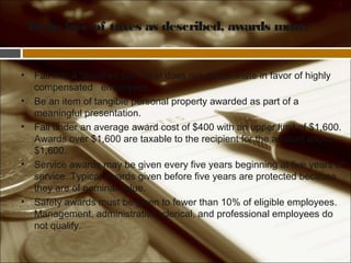 To be free of taxes as described, awards must:
• Fall into a “qualified plan” that does not discriminate in favor of highly
compensated employees.
• Be an item of tangible personal property awarded as part of a
meaningful presentation.
• Fall under an average award cost of $400 with an upper limit of $1,600.
Awards over $1,600 are taxable to the recipient for the amount above
$1,600.
• Service awards may be given every five years beginning at five years of
service. Typical awards given before five years are protected because
they are of nominal value.
• Safety awards must be given to fewer than 10% of eligible employees.
Management, administrative, clerical, and professional employees do
not qualify.
 