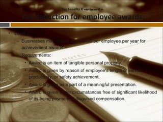 • Level 2
– Businesses may deduct up to $400 per employee per year for
achievement awards.
– Requirements:
• Award is an item of tangible personal property.
• Award is given by reason of employee's length of service,
productivity, or safety achievement.
• Award is given as a part of a meaningful presentation.
• Award is given under circumstances free of significant likelihood
of its being payment of disguised compensation.
Tax Benefits Continued –
Tax deduction for employee awards:
 