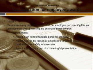 • Level 3
• Businesses may deduct up to $1,600 per employee per year if gift is an
achievement award meeting the criteria of those awards.
– Requirements:
• Award is an item of tangible personal property.
• Award is given by reason of employee's length of service,
productivity, or safety achievement.
• Award is given as a part of a meaningful presentation.
Tax Benefits Continued –
Tax deduction for employee awards:
 