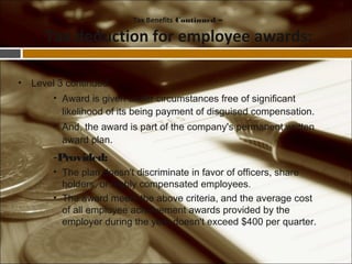 • Level 3 continued
• Award is given under circumstances free of significant
likelihood of its being payment of disguised compensation.
• And, the award is part of the company's permanent written
award plan.
-Provided:
• The plan doesn't discriminate in favor of officers, share
holders, or highly compensated employees.
• The award meets the above criteria, and the average cost
of all employee achievement awards provided by the
employer during the year doesn't exceed $400 per quarter.
Tax Benefits Continued –
Tax deduction for employee awards:
 
