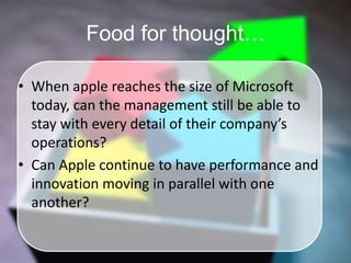 Food for thought…When apple reaches the size of Microsoft today, can the management still be able to stay with every detail of their company’s operations? Can Apple continue to have performance and innovation moving in parallel with one another?