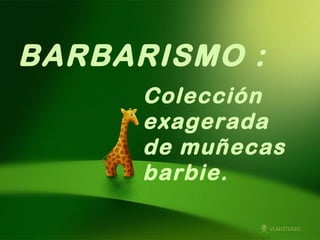 BARBARISMO :
      Colección
      exagerada
      de muñecas
      barbie.
 