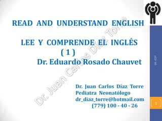 READ AND UNDERSTAND ENGLISH

 LEE Y COMPRENDE EL INGLÉS
           (1)




                                           DR. JCDT
     Dr. Eduardo Rosado Chauvet

              Dr. Juan Carlos Díaz Torre
              Pediatra Neonatólogo
              dr_diaz_torre@hotmail.com
                                             1
                     (779) 100 - 40 - 26
 