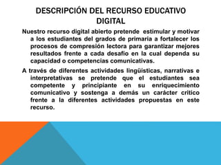 DESCRIPCIÓN DEL RECURSO EDUCATIVO
DIGITAL
Nuestro recurso digital abierto pretende estimular y motivar
a los estudiantes del grados de primaria a fortalecer los
procesos de compresión lectora para garantizar mejores
resultados frente a cada desafío en la cual dependa su
capacidad o competencias comunicativas.
A través de diferentes actividades lingüísticas, narrativas e
interpretativas se pretende que el estudiantes sea
competente y principiante en su enriquecimiento
comunicativo y sostenga a demás un carácter critico
frente a la diferentes actividades propuestas en este
recurso.
 