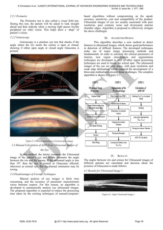 K.Chiranjeevi et al. / (IJAEST) INTERNATIONAL JOURNAL OF ADVANCED ENGINEERING SCIENCES AND TECHNOLOGIES
                                                                                       Vol No. 6, Issue No. 1, 077 - 080


2.2.1 Perimetry                                                            based algorithms without compromising on the speed,
                                                                           accuracy, sensitivity, cost and compatibility of the product.
          The Perimetry test is also called a visual field test.           Ultrasound images of eye are usually associated with poor
During this test, the patient will be asked to look straight
                                                                           resolution, poor contrast, noise and divaricated anterior
ahead and then indicate when a moving light passes his/her                 chamber edges. Algorithm is proposed to effectively mitigate
peripheral (or side) vision. This helps draw a ―      map‖ of
                                                                           the above challenges.
patient’s vision.
2.2.2 Gonioscopy                                                                               III. ALGORITHM DESIGN
         Gonioscopy is a painless eye test that checks if the                        This algorithm describes a new method to detect
angle where the iris meets the cornea is open or closed,                   features in ultrasound images, which shows good performance
showing if either open angle or closed angle Glaucoma is                   in detection of difficult features. The developed techniques
present.                                                                   make use of major image processing methods and
                                                                           fundamentals. In order to calculate the clinical parameters of
                                                                           interest, new region classification and segmentation
                                                                           techniques are developed as well as other signal processing
                                                                           techniques are used to locate the scleral spur. The ultrasound
                                                                           images of the eye are very noisy, with poor resolution and
                                                                           weak edge delineation, which required the development of a
                                                                           three-step method to overcome these challenges. The complete
                                                                           algorithm is shown in Figure 3.1.




                                                                                      T
                                                  ES
                          A
              Figure 2.1 Clinical parameters in Gonioscopic images
 2.3 Manual Calculation of AOD from Ultrasound Images of
                              the Eye
 IJ

        In this method, the doctor examines the Ultrasound
                                                                                                  IV. RESULTS
image of the patient’s eye and he/she estimates the angle
between the iris and the cornea. If the estimated angle is less            The angles between iris and cornea for Ultrasound images of
than 190, then the eye is treated as Glaucoma affected,                    different patients are calculated and decision about the
otherwise as normal eye. But the manual estimation may be                  presence of Glaucoma is made follows.
wrong.                                                                     4.1 Results for Ultrasound Image 1
2.4 Disadvantages of Current Techniques
        Manual analysis of eye images is fairly time
consuming, and the accuracy of parameter measurements
varies between experts. For this reason, an algorithm is
developed to automatically analyze eye ultrasound images.
The proposed algorithm is expected to reduce the processing
time taken by the existing techniques of manual/computer-                                     Figure 4.1: Input Ultrasound Image 1




        ISSN: 2230-7818                      @ 2011 http://www.ijaest.iserp.org. All rights Reserved.                                Page 78
 