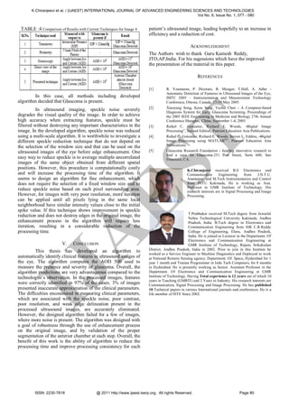 K.Chiranjeevi et al. / (IJAEST) INTERNATIONAL JOURNAL OF ADVANCED ENGINEERING SCIENCES AND TECHNOLOGIES
                                                                                       Vol No. 6, Issue No. 1, 077 - 080


 TABLE :4 Comparison of Results with Current Techniques for Image 4      patient’s ultrasound image, leading hopefully to an increase in
                                                                         efficiency and a reduction of cost.

                                                                                               ACKNOWLEDGMENT
                                                                         The Authors wish to thank Guru Kamesh Reddy,
                                                                         JTO,AP,India. For his sugessions which have the improved
                                                                         the presentation of the material in this paper.

                                                                                                       REFERENCES

                                                                         [1]        R. Youmaran, P. Dicorato, R. Munger, T.Hall, A. Adler -
                                                                                    Automatic Detection of Features in Ultrasound Images of the Eye,
         In this case, all methods including developed                              IMTC 2005 – Instrumentation and Measurement Technology
algorithm decided that Glaucoma is present.                                         Conference, Ottawa, Canada, 17-19 May 2005.
                                                                         [2]        Xiaoyang Song, Keou Song, Yazhu Chen - A Computer-based
          In ultrasound imaging, speckle noise severely                             Diagnosis System for Early Glaucoma Screening, Proceedings of
degrades the visual quality of the image. In order to achieve                       the 2005 IEEE Engineering in Medicine and Biology 27th Annual
high accuracy when extracting features, speckle must be                             Conference Shanghai, China, September 1-4, 2005.
filtered without destroying any important characteristics in the         [3]        Rafael C. Gonzalez, Richard E. Woods, ―          Digital Image
image. In the developed algorithm, speckle noise was reduced                        Processing‖, Second Edition, Pearson Education Asia Publications.




                                                                                     T
using a multi-scale algorithm. It is worthwhile to investigate a         [4]        Rafael C. Gonzalez, Richard E. Woods, Steven L. Eddins, ― Digital
different speckle reduction technique that do not depend on                         Image Processing using MATLAB®‖, Pearson Education Asia
the selection of the window size and that can be used on the                        Publications.
ultrasound images of the eye before edge enhancement. One                [5]        Glaucoma Research Foundation - funding innovative research to
                                                                                    find a cure for Glaucoma.251 Post Street, Suite 600, San
easy way to reduce speckle is to average multiple uncorrelated                      Francisco, CA.
images of the same object obtained from different spatial
positions. However, this procedure is computationally costly
                                                ES
and will increase the processing time of the algorithm. It
seems to design an algorithm for fine enhancement, which
does not require the selection of a fixed window size and to
reduce speckle noise based on each pixel surrounding area.
                                                                                                 K.Chiranjeevi received B.E Electronics and
                                                                                                 Communication        Engineering     from

                                                                                                 from JNTU Kakinada, He is working as Asst.
                                                                                                 Professor in GMR Institute of Technology. His
                                                                                                                                               J.N.T.U.
                                                                                                 Anantapur, and M.Tech Instrumentation and Control


                                                                                                 research interests are in Signal Processing and Image
However, for images with very poor resolution, more iteration                                    Processing.
can be applied until all pixels lying in the same local
neighborhood have similar intensity values close to the initial
spike value. If this technique shows improvement in speckle
                                                                                                  T.Prabhakar received M.Tech degree from Jawarlal
reduction and does not destroy edges in the original image, the
                                                                                                  Nehru Technological University Kakinada, Andhra
enhancement process in the algorithm will require less                                            Pradesh, India. B.Tech degree in Electronics and
iteration, resulting in a considerable reduction of the                                           Communication Engineering from SIR C.R.Reddy
processing time.
                          A
                                                                                                  College of Engineering, Eluru, Andhra Pradesh,
                                                                                                  India. He is joined as Lecturer in the Department. Of
                                                                                                  Electronics and Communication Engineering at
                        V.    CONCLUSION                                                          GMR Institute of Technology, Rajam, Srikakulam
         This thesis has developed an algorithm to                       District, Andhra Pradesh, India in 2002. Prior to join in this Institute he
                                                                         worked as a Service Engineer in Machine Diagnostics and Deployed to work
automatically identify clinical features in ultrasound images of         at National Remote Sensing agency, Department. Of. Space, Hyderabad for 1
the eye. The algorithm computes the AOD 500 used to                      year 1 month and Trainee Programmer in Indo Tech Computers, for 8 months
measure the presence and severity of glaucoma. Overall, the              in Hyderabad. He is presently working as Senior. Assistant Professor in the
 IJ

algorithm predictions are very advantageous compared to the              Department. Of Electronics and Communication Engineering at GMR
technologist’s observation. In the processed images, features            Institute of Technology. Having Total experience is 12 years out of which 10
                                                                         years in Teaching (GMRIT) and 2 Years in Industry. His research interests are
were correctly identified in 97% of the cases. 3% of images              Communication, Signal Processing and Image Processing. He has published
presented inaccurate approximation of the clinical parameters.           10 Technical papers in various International journals and conferences. He is a
The difficulties encountered in measuring clinical parameters,           life member of ISTE Since 2002.
which are associated with the speckle noise, poor contrast,
poor resolution, and weak edge delineation present in the
processed ultrasound images, are accurately eliminated.
However, the designed algorithm failed for a few of images,
where more noise is present. The algorithm was designed with
a goal of robustness through the use of enhancement process
on the original image, and by validation of the proper
segmentation of the anterior chamber at each step. Overall, the
benefit of this work is the ability of algorithm to reduce the
processing time and improve processing consistency for each




        ISSN: 2230-7818                    @ 2011 http://www.ijaest.iserp.org. All rights Reserved.                               Page 80
 