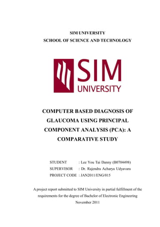 SIM UNIVERSITY
      SCHOOL OF SCIENCE AND TECHNOLOGY




      COMPUTER BASED DIAGNOSIS OF
         GLAUCOMA USING PRINCIPAL
       COMPONENT ANALYSIS (PCA): A
                COMPARATIVE STUDY



           STUDENT            : Lee You Tai Danny (B0704498)
           SUPERVISOR         : Dr. Rajendra Acharya Udyavara
           PROJECT CODE : JAN2011/ENG/015


A project report submitted to SIM University in partial fulfillment of the
   requirements for the degree of Bachelor of Electronic Engineering
                            November 2011
 