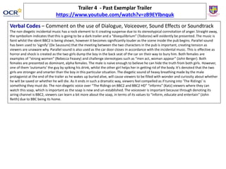 Trailer 4 - Past Exemplar Trailer
https://www.youtube.com/watch?v=zB9EYlbnquk
Verbal Codes – Comment on the use of Dialogue, Voiceover, Sound Effects or Soundtrack
The non diegetic incidental music has a rock element to it creating suspense due to its stereotypical connotation of anger. Straight away,
the symbolism indicates that this is going to be a dark trailer and a “disequilibrium” (Todorov) will evidently be presented. The music is
faint whilst the ident BBC2 is being shown, however it becomes significantly louder as the scene inside the pub begins. Parallel sound
has been used to ‘signify’ (De Saussure) that the meeting between the two characters in the pub is important, creating tension as
viewers are unaware why. Parallel sound is also used as the car door closes in accordance with the incidental music. This is effective as
horror and shock is created as the two girls dump the boy in the back seat of the car on their way to bury him. Both females are
examples of “strong women” (Rebecca Feasey) and challenge stereotypes such as “men act, woman appear” (John Berger). Both
females are presented as dominant, alpha females. The male is naive enough to believe he can hide the truth from both girls. However,
one of them ‘outsmarts’ the guy by spiking his drink, whilst the other girl helps her in getting rid of the body. It’s denoted that the two
girls are stronger and smarter than the boy in this particular situation. The diegetic sound of heavy breathing made by the male
protagonist at the end of the trailer as he wakes up buried alive, will cause viewers to be filled with wonder and curiosity about whether
he will be saved or whether he will die. As it ends in such a dramatic way, viewers feel compelled as if tuning into ‘The Ridings’ is
something they must do. The non diegetic voice over “The Ridings on BBC2 and BBC2 HD” “informs” (Katz) viewers where they can
watch this soap, which is important as the soap is new and un-established. The voiceover is important because through denoting its
airing channel is BBC2, viewers can learn a bit more about the soap, in terms of its values to “inform, educate and entertain” (John
Reith) due to BBC being its home.
 