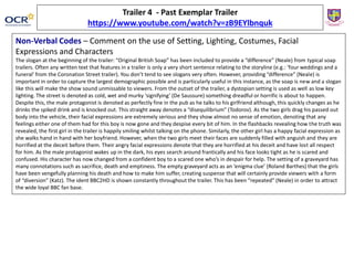 Non-Verbal Codes – Comment on the use of Setting, Lighting, Costumes, Facial
Expressions and Characters
The slogan at the beginning of the trailer: “Original British Soap” has been included to provide a “difference” (Neale) from typical soap
trailers. Often any written text that features in a trailer is only a very short sentence relating to the storyline (e.g.: ‘four weddings and a
funeral’ from the Coronation Street trailer). You don’t tend to see slogans very often. However, providing “difference” (Neale) is
important in order to capture the largest demographic possible and is particularly useful in this instance, as the soap is new and a slogan
like this will make the show sound unmissable to viewers. From the outset of the trailer, a dystopian setting is used as well as low key
lighting. The street is denoted as cold, wet and murky ‘signifying’ (De Saussure) something dreadful or horrific is about to happen.
Despite this, the male protagonist is denoted as perfectly fine in the pub as he talks to his girlfriend although, this quickly changes as he
drinks the spiked drink and is knocked out. This straight away denotes a “disequilibrium” (Todorov). As the two girls drag his passed out
body into the vehicle, their facial expressions are extremely serious and they show almost no sense of emotion, denoting that any
feelings either one of them had for this boy is now gone and they despise every bit of him. In the flashbacks revealing how the truth was
revealed, the first girl in the trailer is happily smiling whilst talking on the phone. Similarly, the other girl has a happy facial expression as
she walks hand in hand with her boyfriend. However, when the two girls meet their faces are suddenly filled with anguish and they are
horrified at the deceit before them. Their angry facial expressions denote that they are horrified at his deceit and have lost all respect
for him. As the male protagonist wakes up in the dark, his eyes search around frantically and his face looks tight as he is scared and
confused. His character has now changed from a confident boy to a scared one who’s in despair for help. The setting of a graveyard has
many connotations such as sacrifice, death and emptiness. The empty graveyard acts as an ‘enigma clue’ (Roland Barthes) that the girls
have been vengefully planning his death and how to make him suffer, creating suspense that will certainly provide viewers with a form
of “diversion” (Katz). The ident BBC2HD is shown constantly throughout the trailer. This has been “repeated” (Neale) in order to attract
the wide loyal BBC fan base.
Trailer 4 - Past Exemplar Trailer
https://www.youtube.com/watch?v=zB9EYlbnquk
 