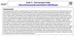 Camerawork–
At the beginning of the trailer, an establishing shot is used of the pub. This connotes it is of central importance. We quickly discover the
reason for this is because it’s where the girls plan begins to unfold. The two person shot denotes that the two individuals may be on a
date. However, any thoughts of romance the viewer may have is completely dismissed after seeing the agenda of the girl is to inflict
harm. A close up shot is used whilst the male protagonist holds the glass in his hand. Through observing the position of the glass most
viewers will be aware that at any point the glass is about to fall or spill. Although, there is an element of shock created when an extreme
close up is used to denote his finger moving in a lifeless way. It is denoted that something very extreme and drastic has taken place as
she has spiked his drink. A mid shot is used denoting the girl and boy from the pub engaging in a kiss in a flashback, ‘signifying’ (De
Saussure) that they have a strong attraction and intimate past. However, a cut (technical code) is then used to denote that the male is in
fact a cheater, as the head on shot of him and another girl denotes them walking in a park hand in hand. As viewers are now aware of
his deceit, a sense of excitement is created as they know a lot of drama is about to unfold and this is what they expect from a soap
opera. The tracking shot used as the male and one of the girls walk along hand in hand, is effective through creating suspense as viewers
know they are about to bump into the other female, and the male will be exposed. After this argument, the scene cuts (technical code)
to the cemetery where a pan is used to denote the gothic setting and graves. I believe they used a pan to denote how abandoned the
setting is. There’s a clear sense that the two females want no one to find their victim as they want him out of their lives for good. Lastly,
the close up shot of the male looking frantic and panicked may evoke feelings of sympathy on behalf of “caregivers” (Maslow) as despite
him being a cheat, he’s been put in a extremely scary situation.
Trailer 4 - Past Exemplar Trailer
https://www.youtube.com/watch?v=zB9EYlbnquk
 