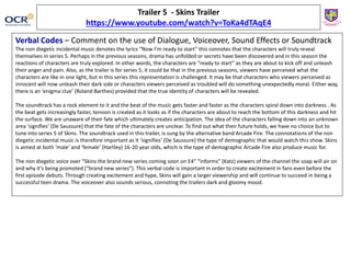Trailer 5 - Skins Trailer
https://www.youtube.com/watch?v=ToKa4dTAqE4
Verbal Codes – Comment on the use of Dialogue, Voiceover, Sound Effects or Soundtrack
The non diegetic incidental music denotes the lyrics “Now I’m ready to start” this connotes that the characters will truly reveal
themselves in series 5. Perhaps in the previous seasons, drama has unfolded or secrets have been discovered and in this season the
reactions of characters are truly explored. In other words, the characters are “ready to start” as they are about to kick off and unleash
their anger and pain. Also, as the trailer is for series 5, it could be that in the previous seasons, viewers have perceived what the
characters are like in one light, but in this series this representation is challenged. It may be that characters who viewers perceived as
innocent will now unleash their dark side or characters viewers perceived as troubled will do something unexpectedly moral. Either way,
there is an ‘enigma clue’ (Roland Barthes) provided that the true identity of characters will be revealed.
The soundtrack has a rock element to it and the beat of the music gets faster and faster as the characters spiral down into darkness . As
the beat gets increasingly faster, tension is created as it looks as if the characters are about to reach the bottom of this darkness and hit
the surface. We are unaware of their fate which ultimately creates anticipation. The idea of the characters falling down into an unknown
area ‘signifies’ (De Saussure) that the fate of the characters are unclear. To find out what their future holds, we have no choice but to
tune into series 5 of Skins. The soundtrack used in this trailer, is sung by the alternative band Arcade Fire. The connotations of the non
diegetic incidental music is therefore important as it ‘signifies’ (De Saussure) the type of demographic that would watch this show. Skins
is aimed at both ‘male’ and ‘female’ (Hartley) 16-20 year olds, which is the type of demographic Arcade Fire also produce music for.
The non diegetic voice over “Skins the brand new series coming soon on E4” “informs” (Katz) viewers of the channel the soap will air on
and why it’s being promoted (“brand new series”). This verbal code is important in order to create excitement in fans even before the
first episode debuts. Through creating excitement and hype, Skins will gain a larger viewership and will continue to succeed in being a
successful teen drama. The voiceover also sounds serious, connoting the trailers dark and gloomy mood.
 