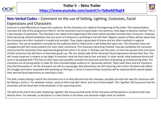 Trailer 5 - Skins Trailer
https://www.youtube.com/watch?v=ToKa4dTAqE4
Non-Verbal Codes – Comment on the use of Setting, Lighting, Costumes, Facial
Expressions and Characters
Costume is used effectively to impact the audience. All the characters are naked at the beginning of the trailer. This representation
connotes the title of the programme (‘Skins’). As the characters start to spiral down into darkness, they begin to become clothed. This is
a key example of symbolism. The characters are naked at the beginning of the trailer which possibly connotes their innocence. However,
them becoming clothed symbolizes that any sense of innocence is vanishing or has left them. Regular viewers of Skins will be aware that
the characters are often involved in trouble and scandals. They create a great deal of drama and are often involved in negative
situations. The use of symbolism connotes to the audience that it’s likely series 5 will follow the same root. The characters have not
changed but will still create problems for each other and drama. The characters becoming ‘clothed’ may also symbolize the transition
and journey the characters have experienced going from series 1 to series 5. Perhaps over the years, as time has passed more and more
of their innocence has left them as they have grown up. The non verbal code of the characters facial expressions denote their fear. This
will create suspense in viewers as we begin to question: what do they have to fear and why? In other words, what explosive drama will
series 5 be packed with? The fear on their faces also possibly connotes the pressures and fears of growing up and becoming older. The
characters are all young adults in order for their intended target audience to “personally identify” (Katz) with them and the situations
they find themselves in. As the characters are still at a young age, they themselves are still maturing and so their storylines will reflect
the struggle and issues associated with growing up. Perhaps, in series 5 many of these storylines will be explored which would explain
their worried facial expressions as maturing is scary.
The dark, empty setting in which the characters are in as they descend into the unknown, possibly connotes the way the characters will
be feeling in series 5. For whatever reason, some of them may feel ‘alone’ and ‘out of there depth’. This ‘signifies’ (De Saussure) that the
characters will be faced with tricky situations in the upcoming series.
The doll at the end of the trailer shattering ’signifies’ (De Saussure) that some of the characters will be placed in situations that may
destroy them. For example, as deception is a main theme in the show, one character might cheat on another.
 