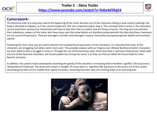 Trailer 5 - Skins Trailer
https://www.youtube.com/watch?v=ToKa4dTAqE4
Camerawork–
The technical code of a long shot used at the beginning of the trailer denotes one of the characters falling in slow motion (editing). Her
body is denoted as helpless, as if she cannot escape this ‘fall’ she is experiencing or stop it. This connotes that in series 5, the characters
cannot avoid their destiny, but instead they will have to face their fate no matter how terrifying it may be. The long shot also denotes
their nakedness, viewers of the trailer who have never seen the show before are therefore presented with the idea that these characters
are not scared of expression. They are teenagers, and like most teenagers ‘expose’ themselves by expressing their beliefs and emotions
openly.
Following this shot, close ups are used to denote the troubled facial expressions of the characters. It is denoted that some of the
characters are struggling, but others seem more calm. This provides viewers with an ‘enigma clue’ (Roland Barthes) of which characters
are more likely to face a struggle in series 5. Through the use of this technical code, those that have a “personal relationship” (Katz) with
any one of the featured characters, will be persuaded into tuning into series 5 so they can find out what the future holds for their
favorite character.
In addition, the camera tracks downwards connoting the gravity of the situation is increasing which therefore ‘signifies’ (De Saussure) a
‘disequilibrium’(Todorov). The series will contain a ‘weight’ of issues which is ‘signified’ (De Saussure) as the actors are at first slowly
descending but then all of a sudden their speed increases, connoting that their lives are crashing down at an alarming rate.
 