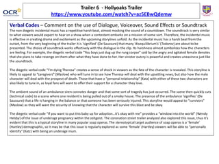 Trailer 6 - Hollyoaks Trailer
https://www.youtube.com/watch?v=az5EBwQdemw
Verbal Codes – Comment on the use of Dialogue, Voiceover, Sound Effects or Soundtrack
The non diegetic incidental music has a repetitive harsh beat, almost mocking the sound of a countdown. The soundtrack is very similar
to what viewers would expect to hear on a show when a contestant embarks on a mission of some sort. Therefore, the incidental music
is effective in creating drama and excitement as the upcoming storylines unfold. As the incidental music has a harsh beat from the
outset, from the very beginning of the trailer it is ‘signified’ (De Saussure) that many ‘disequilibrium’s’ (Todorov) are about to be
presented. The choice of soundtrack works effectively with the dialogue in the clip. Its harshness almost symbolizes how the characters
are feeling. For example, the diegetic verbal code “You boys just dug up the rung corpse” said by the angry and agitated female denotes
that she plans to take revenge on them after what they have done to her. Her sinister outcry is powerful and creates uneasiness just like
the soundtrack.
The diegetic verbal code “I’m dying Theresa” creates a sense of shock in viewers as the fate of the character is revealed. This storyline is
likely to appeal to “caregivers” (Maslow) who will tune in to see how Theresa will deal with the upsetting news, but also how the male
character will deal with the prospect of death. Those that have a “personal relationship” (Katz) with either of these two characters are
also likely to tune in, as loyal fans will want to offer their support for a character they love.
The ambient sound of an ambulance siren connotes danger and that some sort of tragedy has just occurred. The scene then quickly cuts
(technical code) to a scene where one resident is being pulled out of a smoky house. The presence of the ambulance ‘signifies’ (De
Saussure) that a life is hanging in the balance or that someone has been seriously injured. This storyline would appeal to “survivors”
(Maslow) as they will want the security of knowing that the character will survive this blast and be okay.
The diegetic verbal code “If you want to put this baby up for adoption…it’s okay with me” provides a “window into the world” (Wendy
Helsby) of the issue of underage pregnancy within the zeitgeist. The coronation street trailer analyzed also explored this issue, thus it’s
evident that this is a typical storyline in many popular soap operas. The stereotypical target audience of soap operas is a ‘female’
(Hartley) demographic, so it may be that this issue is regularly explored as some ‘female’ (Hartley) viewers will be able to “personally
identify” (Katz) with being an underage mum.
 