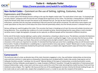 Trailer 6 - Hollyoaks Trailer
https://www.youtube.com/watch?v=az5EBwQdemw
Non-Verbal Codes – Comment on the use of Setting, Lighting, Costumes, Facial
Expressions and Characters
The non verbal code of the female prisoner smiling as she says the diegetic verbal code “I’m nearly done in here now.. I’m hoping to get
an early release” juxtaposes with the worried and unhappy facial expression of her visitor. This denotes a ‘disequilibrium’ (Todorov) as
clearly the female visitor does not want the woman to be released from jail. The fact we don’t know the reason for her lack of
enthusiasm, connotes that she may have something to hide and now the truth will be uncovered. This will entice many viewers and
create speculation as they start to think about the action that will potentially unfold, once the female prisoner is released from jail.
Various settings are used throughout the trailer. This connotes that havoc is breaking out all over the area and multiple characters are
facing dilemmas. Thus, providing clear evidence of a multi stranded narrative. Demonstrating that the soap utilizes a multi stranded
narrative means a larger demographic of people can be captured, as different people will be interested in different storylines.
At the end of the trailer, low key lighting is used as what is denoted as a shooting is about to occur. The darkness connotes the blackness
one character may fall into if the blonde female behind the gun succeeds in pulling the trigger. It also connotes that the futures of the
characters in front of the gun are bleak; they cannot currently perceive any light as death is about to strike. The costumes of the
characters in this scene are important to consider. It’s denoted that they have just come from a wedding as they are still dressed in their
formal attire. Trouble or bloodshed on a wedding day is a typical storyline many soap operas “repeat” (Neale) year on year, meaning it’s
unlikely viewers will be immensely shocked by this particular storyline, as viewers who regularly watch soaps will know that a happy
ending is rare and very unlikely.
Camerawork–
The technical code of a close up denotes two of the male characters engaging in a kiss. Gay and lesbian relationships are becoming
more and more common in soap operas as bisexuality is becoming more accepted within modern day society. Soap operas such as
Hollyoaks therefore provide “a window into the world” (Wendy Helsby) of the types of relationships currently found within society.
According to Hartley, Hollyoaks would appeal to a range of people of different ‘sexualities’ through the exploration of heterosexual and
bisexual relationships. Lastly, a slow zoom and close up are used at the end of the trailer denoting that a bullet has been fired and it has
shattered a piece of glass. This ‘signifies’ (De Saussure) that one of the wedding guests has been shot by the female holding the gun. As
the trailer ends on such a dark note, viewers feel compelled to tune in, in order to see who the recipient of the bullet is.
 