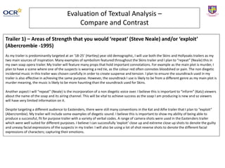 Evaluation of Textual Analysis –
Compare and Contrast
Trailer 1) – Areas of Strength that you would ‘repeat’ (Steve Neale) and/or ‘exploit’
(Abercrombie -1995)
As my trailer is predominantly targeted at an ‘18-25’ (Hartley) year old demographic, I will use both the Skins and Hollyoaks trailers as my
two main sources of inspiration. Many examples of symbolism featured throughout the Skins trailer and I plan to “repeat” (Neale) this in
my own soap opera trailer. My trailer will feature many props that hold important connotations. For example as the main plot is murder, I
plan to have a scene where one of the suspects is wearing a red tie, as the colour red often connotes bloodshed or pain. The non diegetic
incidental music in this trailer was chosen carefully in order to create suspense and tension. I plan to ensure the soundtrack used in my
trailer is also effective in achieving the same purpose. However, the soundtrack I use is likely to be from a different genre as my main plot is
murder meaning, the music is likely to be more haunting than the soundtrack used for Skins.
Another aspect I will “repeat” (Neale) is the incorporation of a non diegetic voice over. I believe this is important to “inform” (Katz) viewers
about the name of the soap and its airing channel. This will be vital to achieve success as the soap I am producing is new and so viewers
will have very limited information on it.
Despite targeting a different audience to Eastenders, there were still many conventions in the Kat and Alfie trailer that I plan to “exploit”
(Abercrombie). My trailer will include some examples of diegetic sound. I believe this is important to show my ability of being able to
produce a successful, fit for purpose trailer with a variety of verbal codes. A range of camera shots were used in the Eastenders trailer
which were well suited for different purposes. I believe I can successfully ‘exploit’ close up and extreme close up shots to denote the guilty
and uneasy facial expressions of the suspects in my trailer. I will also be using a lot of shot reverse shots to denote the different facial
expressions of characters; capturing their emotions.
 