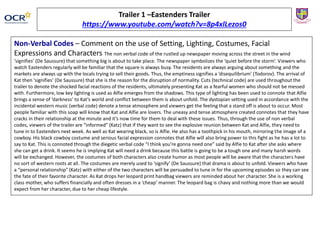 Non-Verbal Codes – Comment on the use of Setting, Lighting, Costumes, Facial
Expressions and Characters The non verbal code of the rustled up newspaper moving across the street in the wind
‘signifies’ (De Saussure) that something big is about to take place. The newspaper symbolizes the ‘quiet before the storm’. Viewers who
watch Eastenders regularly will be familiar that the square is always busy. The residents are always arguing about something and the
markets are always up with the locals trying to sell their goods. Thus, the emptiness signifies a ‘disequilibrium’ (Todorov). The arrival of
Kat then ‘signifies’ (De Saussure) that she is the reason for the disruption of normality. Cuts (technical code) are used throughout the
trailer to denote the shocked facial reactions of the residents, ultimately presenting Kat as a fearful women who should not be messed
with. Furthermore, low key lighting is used as Alfie emerges from the shadows. This type of lighting has been used to connote that Alfie
brings a sense of ‘darkness’ to Kat’s world and conflict between them is about unfold. The dystopian setting used in accordance with the
incidental western music (verbal code) denote a tense atmosphere and viewers get the feeling that a stand off is about to occur. Most
people familiar with this soap will know that Kat and Alfie are lovers. The uneasy and tense atmosphere created connotes that they have
cracks in their relationship at the minute and it’s now time for them to deal with these issues. Thus, through the use of non verbal
codes, viewers of the trailer are “informed” (Katz) that if they want to see the explosive reunion between Kat and Alfie, they need to
tune in to Eastenders next week. As well as Kat wearing black, so is Alfie. He also has a toothpick in his mouth, mirroring the image of a
cowboy. His black cowboy costume and serious facial expression connotes that Alfie will also bring power to this fight as he has a lot to
say to Kat. This is connoted through the diegetic verbal code “I think you’re gonna need one” said by Alfie to Kat after she asks where
she can get a drink. It seems he is implying Kat will need a drink because this battle is going to be a tough one and many harsh words
will be exchanged. However, the costumes of both characters also create humor as most people will be aware that the characters have
no sort of western roots at all. The costumes are merely used to ‘signify’ (De Saussure) that drama is about to unfold. Viewers who have
a “personal relationship” (Katz) with either of the two characters will be persuaded to tune in for the upcoming episodes so they can see
the fate of their favorite character. As Kat drops her leopard print handbag viewers are reminded about her character. She is a working
class mother, who suffers financially and often dresses in a ‘cheap’ manner. The leopard bag is chavy and nothing more than we would
expect from her character, due to her cheap lifestyle.
Trailer 1 –Eastenders Trailer
https://www.youtube.com/watch?v=8p4xlLezos0
 