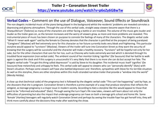 Trailer 2 – Coronation Street Trailer
https://www.youtube.com/watch?v=p6eZy6G8wTw
Verbal Codes – Comment on the use of Dialogue, Voiceover, Sound Effects or Soundtrack
The non diegetic incidental music of the piano being played in the background whilst the residents’ problems are revealed connotes a
depressing and gloomy atmosphere. Through the use of this verbal code, straight away viewers become aware that there is a
‘disequilibrium’ (Todorov) as many of the characters are either facing a battle or are troubled. The volume of the music gets louder and
louder as the trailer goes on, as the tension increases and the worry of viewers grow, as more and more problems are revealed. This
instrumental piece of music has been chosen on purpose to connote the feelings of many of the characters. The diegetic verbal code
“What if I never walk again” said by the female to Chesney denotes that the character is petrified at the prospect of being paralyzed.
“Caregivers” (Maslow) will feel extremely sorry for this character as her future currently looks very bleak and frightening. This particular
storyline would appeal to “survivors” (Maslow). Viewers of the trailer will tune into Coronation Street as they want the security of
knowing that the surgery will be successful and the character will make a healthy recovery. “Survivors” will be hopeful not only for her
sake, but for the other characters that care for her too, such as Chesney who looks extremely worried which is denoted through his
troubled facial expression (non verbal code). The ambient sound of her monitor ticking ‘signifies’ (De Saussure) that her battle to walk
again is against the clock and if this surgery is unsuccessful it’s very likely that there is no more she can do but accept her fate. The
diegetic verbal code “I’ve got this thing called depression” is said by Steve to his daughter. The incidental music itself ‘signifies’ (De
Saussure) how melancholy and unhappy he feels. This verbal code will appeal to viewers who can “personally identify” (Katz) with
Steve’s situation. Perhaps some viewers will have also battled depression and therefore, sympathies with Steve for his terrible situation.
As well as this storyline, there are other storylines within this multi-stranded narrative trailer that provide a “window into the world”
(Wendy Helsby).
A close up shot (technical code) of the pregnancy test is followed by the diegetic verbal code “This can’t be happening” said by Faye, as
she discovers that she is pregnant. Coronation Street is therefore a prime example of a soap that produce storylines that reflects the
zeitgeist, as teenage pregnancy is a major issue in modern society. According to Katz a storyline like this would appeal to those that
want to be “informed and educated” (Katz). Through seeing the turn Faye’s life now takes, viewers will learn about not only the
difficulties of parenting but also the impact that underage pregnancy can have on both a teenage girls school and home life. Some
‘female’ (Hartley) teenagers will regularly watch Coronation Street and perhaps by seeing the trouble Faye has got herself into, they will
think more carefully about the decisions they make after watching the show.
 