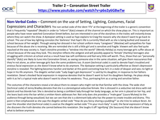Non-Verbal Codes – Comment on the use of Setting, Lighting, Costumes, Facial
Expressions and Characters The non verbal code of the ident ‘ITV’ at the beginning of the trailer is a generic convention
that is frequently “repeated” (Neale) in order to “inform” (Katz) viewers of the channel on which the show plays on. This is important as
people who have never watched Coronation Street before, but are interested in one of the storylines in the trailer, will instantly know
where they can watch the show. A dystopian setting is used as Faye explains to Craig the reasons why she doesn’t want to go back to
school. The use of low key lighting connotes the ‘darkness’ that Faye’s life is currently filled with as she is being bullied and teased at
school because of her weight. Through seeing her dressed in her school uniform many “caregivers” (Maslow) will sympathies for Faye
because of the abuse she is receiving. We are reminded she is still a little girl and is sensitive and fragile. Viewers will also feel quite
repulsed at the way society is. Faye’s storyline provides a “window into the world” (Wendy Helsby) as many teenage girls suffer abuse at
school because of the way they look. This storyline reflects the zeitgeist and will possibly appeal to ‘female’ (Hartley) teenagers also
struggling with criticism at school and as a result have low self confidence and feel very little self worth. Thus, those that can “personally
identify” (Katz) are likely to tune into Coronation Street, as seeing someone else in the same situation, will give them reassurance that
they’re not alone, as other teenage girls face the same problems too. A zoom (technical code) is used to denote Faye’s troubled and
anxious facial expression as she doesn’t know what to do anymore. The dystopian setting is particularly effective as Steve’s depression
storyline is revealed. The lighting becomes harsher and darker at this point connoting how he’s in a state of despair and sees no light or
hope in his life anymore. The diegetic verbal code “Lady Gaga’s got depression” is said by his daughter, in response to her fathers
revelation. Steve’s shocked facial expression in response denotes that he doesn’t want to hurt his daughters feelings. He plays along
with it as he’s a typical male who doesn’t want to show his weakness. Thus, portraying him as a caring and sensitive father.
The costumes of the characters reveal a lot about them to viewers who might not be that familiar with the show. The wide shot
(technical code) of Jenny Bradley denotes that she is a stereotypical seductive female. She is dressed in a seductive red dress with red
lipstick and has blonde hair. She is denoted as being a confident lady through her body language, as her arm is placed on her hip, and
she leans back onto the bar whilst a smitten Kevin addresses her. Not only does she provides a “male gaze” (Laura Mulvey) to the
audience through being sexualized, but we can see that she is a dominant lady who has the power to create trouble and drama. This
point is then emphasized as she says the diegetic verbal code “How do you fancy sharing a pudding?” as she tries to seduce Kevin. An
over the shoulder shot (technical code) is used as the diegetic verbal code “I’m your mum Katy” is said, the facial expression of Katy as
she discovers the truth denotes she cannot believe this revelation. She laughs it off ‘signifying’ (De Saussure) that she doesn’t know
what to believe anymore.
Trailer 2 – Coronation Street Trailer
https://www.youtube.com/watch?v=p6eZy6G8wTw
 