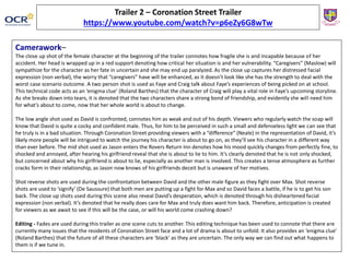 Camerawork–
The close up shot of the female character at the beginning of the trailer connotes how fragile she is and incapable because of her
accident. Her head is wrapped up in a red support denoting how critical her situation is and her vulnerability. “Caregivers” (Maslow) will
sympathize for the character as her fate in uncertain and she may end up paralyzed. As the close up captures her distressed facial
expression (non verbal), the worry that “caregivers” have will be enhanced, as it doesn’t look like she has the strength to deal with the
worst case scenario outcome. A two person shot is used as Faye and Craig talk about Faye’s experiences of being picked on at school.
This technical code acts as an ‘enigma clue’ (Roland Barthes) that the character of Craig will play a vital role in Faye’s upcoming storyline.
As she breaks down into tears, it is denoted that the two characters share a strong bond of friendship, and evidently she will need him
for what’s about to come, now that her whole world is about to change.
The low angle shot used as David is confronted, connotes him as weak and out of his depth. Viewers who regularly watch the soap will
know that David is quite a cocky and confident male. Thus, for him to be perceived in such a small and defenseless light we can see that
he truly is in a bad situation. Through Coronation Street providing viewers with a “difference” (Neale) in the representation of David, it’s
likely more people will be intrigued to watch the journey his character is about to go on, as they’ll see his character in a different way
than ever before. The mid shot used as Jason enters the Rovers Return Inn denotes how his mood quickly changes from perfectly fine, to
shocked and annoyed, after hearing his girlfriend reveal that she is about to lie to him. It’s clearly denoted that he is not only shocked,
but concerned about why his girlfriend is about to lie, especially as another man is involved. This creates a tense atmosphere as further
cracks form in their relationship, as Jason now knows of his girlfriends deceit but is unaware of her motives.
Shot reverse shots are used during the confrontation between David and the other male figure as they fight over Max. Shot reverse
shots are used to ‘signify’ (De Saussure) that both men are putting up a fight for Max and so David faces a battle, if he is to get his son
back. The close up shots used during this scene also reveal David’s desperation, which is denoted through his disheartened facial
expression (non verbal). It’s denoted that he really does care for Max and truly does want him back. Therefore, anticipation is created
for viewers as we await to see if this will be the case, or will his world come crashing down?
Editing - Fades are used during this trailer as one scene cuts to another. This editing technique has been used to connote that there are
currently many issues that the residents of Coronation Street face and a lot of drama is about to unfold. It also provides an ‘enigma clue’
(Roland Barthes) that the future of all these characters are ‘black’ as they are uncertain. The only way we can find out what happens to
them is if we tune in.
Trailer 2 – Coronation Street Trailer
https://www.youtube.com/watch?v=p6eZy6G8wTw
 