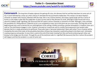 Camerawork– The long shot of Hayley captures her getting off a bus, this denotes that her and Roy have been on some sort of
trip. A zoom followed by a close up is then used as it’s denoted she has purchased a teddy bear. This reveals a lot about Hayley’s
character to viewers who may be unfamiliar with the soap. She is not a serious women, but enjoys a good laugh and has a sense of
humor, as she makes a joke with the teddy bear. A close up shot used on Roy denotes his smile, although it looks forced and not as
natural as Hayley’s laugh ‘signifying’ (De Saussure) that he’s quite a serious character in contrast to his wife. Although, it also connotes
the possibility of a ‘disequilibrium’ (Todorov) as he is not completely at ease, but at this point we are unsure why. The long shot at the
beginning was also used to denote the sun and brightness of the setting, initially connoting a positive atmosphere. A medium close up is
used as Tina and Graeme engage in a kiss. Graeme is focused on in particular and his smitten facial expression (non verbal code)
denotes that he is madly attracted to his girlfriend. Those who have a “personal relationship” (Katz) with either Tina or Graeme will be
shocked by the end of the trailer at the possibility that either of these two characters could end up dead in this fatal crash. Ultimately,
creating suspense and wonder. A crane shot is used at the end of the trailer moving from Dev and Sunita embracing each other and
kissing, to the bridge over the street. Through the use of this technical code it is ‘signified’ (De Saussure) that this is where the accident
will happen and that the accident is a crash of some sort.
Trailer 3 – Coronation Street
https://www.youtube.com/watch?v=UcVoNEhhICU
 