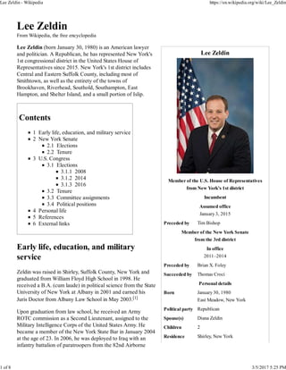 Lee Zeldin
Member of the U.S. House of Representatives
from New York's 1st district
Incumbent
Assumed office
January 3, 2015
Preceded by Tim Bishop
Member of the New York Senate
from the 3rd district
In office
2011–2014
Preceded by Brian X. Foley
Succeeded by Thomas Croci
Personal details
Born January 30, 1980
East Meadow, New York
Political party Republican
Spouse(s) Diana Zeldin
Children 2
Residence Shirley, New York
Lee Zeldin
From Wikipedia, the free encyclopedia
Lee Zeldin (born January 30, 1980) is an American lawyer
and politician. A Republican, he has represented New York's
1st congressional district in the United States House of
Representatives since 2015. New York's 1st district includes
Central and Eastern Suffolk County, including most of
Smithtown, as well as the entirety of the towns of
Brookhaven, Riverhead, Southold, Southampton, East
Hampton, and Shelter Island, and a small portion of Islip.
Contents
1 Early life, education, and military service
2 New York Senate
2.1 Elections
2.2 Tenure
3 U.S. Congress
3.1 Elections
3.1.1 2008
3.1.2 2014
3.1.3 2016
3.2 Tenure
3.3 Committee assignments
3.4 Political positions
4 Personal life
5 References
6 External links
Early life, education, and military
service
Zeldin was raised in Shirley, Suffolk County, New York and
graduated from William Floyd High School in 1998. He
received a B.A. (cum laude) in political science from the State
University of New York at Albany in 2001 and earned his
Juris Doctor from Albany Law School in May 2003.[1]
Upon graduation from law school, he received an Army
ROTC commission as a Second Lieutenant, assigned to the
Military Intelligence Corps of the United States Army. He
became a member of the New York State Bar in January 2004
at the age of 23. In 2006, he was deployed to Iraq with an
infantry battalion of paratroopers from the 82nd Airborne
Lee Zeldin - Wikipedia https://en.wikipedia.org/wiki/Lee_Zeldin
1 of 8 3/5/2017 5:25 PM
 