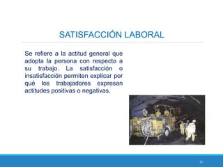 11
SATISFACCIÓN LABORAL
Se refiere a la actitud general que
adopta la persona con respecto a
su trabajo. La satisfacción o
insatisfacción permiten explicar por
qué los trabajadores expresan
actitudes positivas o negativas.
 