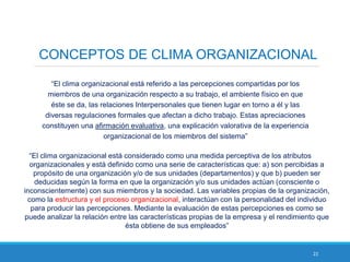 22
CONCEPTOS DE CLIMA ORGANIZACIONAL
“El clima organizacional está referido a las percepciones compartidas por los
miembros de una organización respecto a su trabajo, el ambiente físico en que
éste se da, las relaciones Interpersonales que tienen lugar en torno a él y las
diversas regulaciones formales que afectan a dicho trabajo. Estas apreciaciones
constituyen una afirmación evaluativa, una explicación valorativa de la experiencia
organizacional de los miembros del sistema”
“El clima organizacional está considerado como una medida perceptiva de los atributos
organizacionales y está definido como una serie de características que: a) son percibidas a
propósito de una organización y/o de sus unidades (departamentos) y que b) pueden ser
deducidas según la forma en que la organización y/o sus unidades actúan (consciente o
inconscientemente) con sus miembros y la sociedad. Las variables propias de la organización,
como la estructura y el proceso organizacional, interactúan con la personalidad del individuo
para producir las percepciones. Mediante la evaluación de estas percepciones es como se
puede analizar la relación entre las características propias de la empresa y el rendimiento que
ésta obtiene de sus empleados”
 