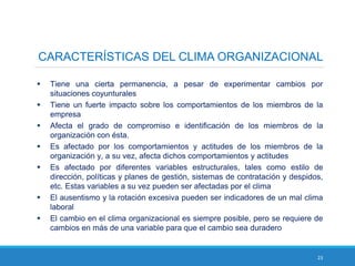 23
CARACTERÍSTICAS DEL CLIMA ORGANIZACIONAL
 Tiene una cierta permanencia, a pesar de experimentar cambios por
situaciones coyunturales
 Tiene un fuerte impacto sobre los comportamientos de los miembros de la
empresa
 Afecta el grado de compromiso e identificación de los miembros de la
organización con ésta.
 Es afectado por los comportamientos y actitudes de los miembros de la
organización y, a su vez, afecta dichos comportamientos y actitudes
 Es afectado por diferentes variables estructurales, tales como estilo de
dirección, políticas y planes de gestión, sistemas de contratación y despidos,
etc. Estas variables a su vez pueden ser afectadas por el clima
 El ausentismo y la rotación excesiva pueden ser indicadores de un mal clima
laboral
 El cambio en el clima organizacional es siempre posible, pero se requiere de
cambios en más de una variable para que el cambio sea duradero
 