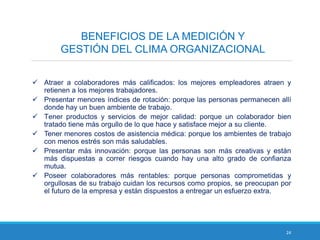 24
BENEFICIOS DE LA MEDICIÓN Y
GESTIÓN DEL CLIMA ORGANIZACIONAL
 Atraer a colaboradores más calificados: los mejores empleadores atraen y
retienen a los mejores trabajadores.
 Presentar menores índices de rotación: porque las personas permanecen allí
donde hay un buen ambiente de trabajo.
 Tener productos y servicios de mejor calidad: porque un colaborador bien
tratado tiene más orgullo de lo que hace y satisface mejor a su cliente.
 Tener menores costos de asistencia médica: porque los ambientes de trabajo
con menos estrés son más saludables.
 Presentar más innovación: porque las personas son más creativas y están
más dispuestas a correr riesgos cuando hay una alto grado de confianza
mutua.
 Poseer colaboradores más rentables: porque personas comprometidas y
orgullosas de su trabajo cuidan los recursos como propios, se preocupan por
el futuro de la empresa y están dispuestos a entregar un esfuerzo extra.
 
