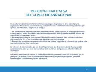 32
MEDICIÓN CUALITATIVA
DEL CLIMA ORGANIZACIONAL
Un cuestionario de clima es la herramienta más popular para diagnosticar el clima laboral en una
organización. No obstante, existen otras vías complementarias a esta herramienta como pueden ser, por
ejemplo, las entrevistas y los grupos de enfoque.
1. De forma previa al diagnóstico de clima permiten sondear a líderes y grupos de opinión por anticipado.
Ellos ayudarán a definir el contenido del cuestionario informando sobre qué temas/aspectos podrían ser
interesantes incluir en la encuesta.
2. Durante el diagnóstico de clima permiten obtener información cualitativa. Esta información proviene
directamente del tú a tú con los empleados y puede ser muy enriquecedora.
3. Después del periodo de encuesta permiten interpretar, matizar y/o ampliar la información de carácter más
cuantitativo obtenida vía el cuestionario.
La selección de los empleados que han de participar en este tipo de acciones, deben llevarse a cabo
cuidadosamente, para que sean representativos de la opinión de la organización y fuentes fiables de
información.
Por último, mencionar que siempre se habrán de establecer claramente cuáles son los objetivos que se
persiguen con estas acciones, transmitir dichos objetivos a los empleados participantes, y emplear
entrevistadores y conductores grupales preparados.
 