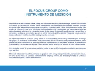 33
EL FOCUS GROUP COMO
INSTRUMENTO DE MEDICIÓN
Las entrevistas realizadas en Focus Group son ventajosas en tanto pueden entregar información confiable
con costos mucho menores que los de las herramientas de investigación tradicionales como las grandes
encuestas o los relevamientos masivos de información. El empleo de los Focus Group ofrece un campo más
amplio de información que otras estrategias de investigación, más cuantitativas, con preguntas cerradas ya
determinadas de antemano. La interacción propia de los grupos de discusión puede generar nuevas ideas o
conexiones en base a comentarios que en un primer momento podrían parecer riesgosos, y que pasarían
desapercibidos en modelos cuantitativos de preguntas cerradas.
La mayor desventaja de un Focus Group reside en la necesidad de personal muy entrenado para el manejo
del grupo y el análisis de los resultados. Los participantes de un Focus Group se pueden dejar llevar por la
presión del grupo, cambiando de opinión y por ende “contaminando” los resultados. Además, el entrevistador
puede tener poco control sobre el grupo y en ocasiones perder el tiempo en asuntos de poca trascendencia.
Otra limitación propia de su estructura cualitativa radica en que es difícil generalizar resultados a poblaciones
más grandes.
El modelo clásico de Focus Group implica un grupo de entre seis y doce participantes, sentados en círculo,
en torno a una mesa, en una sala preferentemente amplia y cómoda. La duración promedio de un Focus
Group es de noventa a ciento veinte minutos.
 